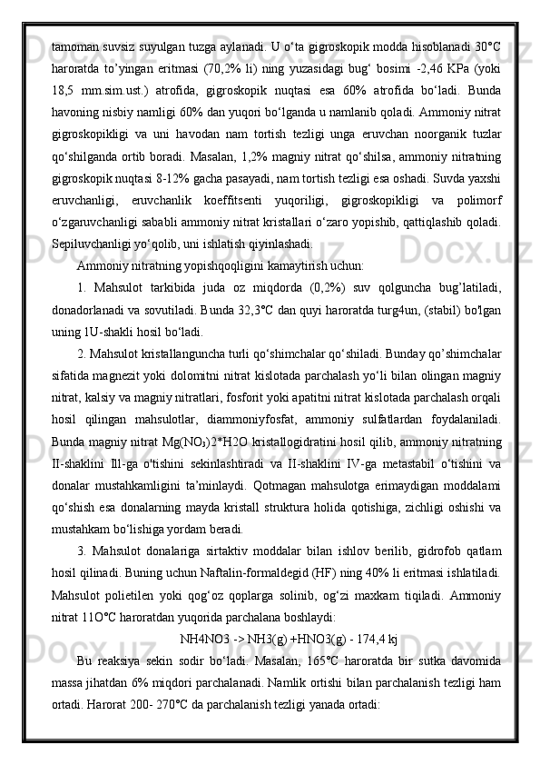 tamoman suvsiz suyulgan tuzga aylanadi. U o‘ta gigroskopik modda hisoblanadi 30°C
haroratda   to’yingan   eritmasi   (70,2%   li)   ning   yuzasidagi   bug‘   bosimi   -2,46   KPa   (yoki
18,5   mm.sim.ust.)   atrofida,   gigroskopik   nuqtasi   esa   60%   atrofida   bo‘ladi.   Bunda
havoning nisbiy namligi 60% dan yuqori bo‘lganda u namlanib qoladi. Ammoniy nitrat
gigroskopikligi   va   uni   havodan   nam   tortish   tezligi   unga   eruvchan   noorganik   tuzlar
qo‘shilganda  ortib  boradi.  Masalan,   1,2%  magniy  nitrat   qo‘shilsa,  ammoniy  nitratning
gigroskopik nuqtasi 8-12% gacha pasayadi, nam tortish tezligi esa oshadi. Suvda yaxshi
eruvchanligi,   eruvchanlik   koeffitsenti   yuqoriligi,   gigroskopikligi   va   polimorf
o‘zgaruvchanligi sababli ammoniy nitrat kristallari o‘zaro yopishib, qattiqlashib qoladi.
Sepiluvchanligi yo‘qolib, uni ishlatish qiyinlashadi.
Ammoniy nitratning yopishqoqligini kamaytirish uchun:
1.   Mahsulot   tarkibida   juda   oz   miqdorda   (0,2%)   suv   qolguncha   bug’latiladi,
donadorlanadi va sovutiladi. Bunda 32,3°C dan quyi haroratda turg4un, (stabil) bo'lgan
uning 1U-shakli hosil bo‘ladi.
2. Mahsulot kristallanguncha turli qo‘shimchalar qo‘shiladi. Bunday qo’shimchalar
sifatida magnezit yoki dolomitni nitrat kislotada parchalash yo‘li bilan olingan magniy
nitrat, kalsiy va magniy nitratlari, fosforit yoki apatitni nitrat kislotada parchalash orqali
hosil   qilingan   mahsulotlar,   diammoniyfosfat,   ammoniy   sulfatlardan   foydalaniladi.
Bunda magniy nitrat Mg(NO
3 )2*H2O kristallogidratini hosil qilib, ammoniy nitratning
II-shaklini   Ill-ga   o'tishini   sekinlashtiradi   va   II-shaklini   IV-ga   metastabil   o‘tishini   va
donalar   mustahkamligini   ta’minlaydi.   Qotmagan   mahsulotga   erimaydigan   moddalami
qo‘shish   esa   donalarning   mayda   kristall   struktura   holida   qotishiga,   zichligi   oshishi   va
mustahkam bo‘lishiga yordam beradi.
3.   Mahsulot   donalariga   sirtaktiv   moddalar   bilan   ishlov   berilib,   gidrofob   qatlam
hosil qilinadi. Buning uchun Naftalin-formaldegid (HF) ning 40% li eritmasi ishlatiladi.
Mahsulot   polietilen   yoki   qog‘oz   qoplarga   solinib,   og‘zi   maxkam   tiqiladi.   Ammoniy
nitrat 11O°C haroratdan yuqorida parchalana boshlaydi:
NH4NO3 -> NH3(g) +HNO3(g) - 174,4 kj
Bu   reaksiya   sekin   sodir   bo‘ladi.   Masalan,   165°C   haroratda   bir   sutka   davomida
massa jihatdan 6% miqdori parchalanadi. Namlik ortishi bilan parchalanish tezligi ham
ortadi. Harorat 200- 270°C da parchalanish tezligi yanada ortadi: 