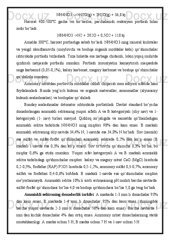 NH4NO3 —>N2O(g) + 2H2O(g) + 36,8 kj
Harorat   400-500°C   gacha   tez   ko‘tarilsa,   parchalanish   reaksiyasi   portlash   bilan
sodir bo‘ladi:
NH4NO3 ->N2 + 2H2O + 0,5O2 + 118 kj
Amalda 300°C, harorat portlashga sabab bo‘ladi. NH4NO3 ning mineral kislotalar
va   yengil   oksidlanuvchi   (moylovchi   va   boshqa   organik   moddalar   kabi)   qo‘shimchalar
ishtirokida portlashi tezlashadi. Toza holatda esa zarbaga chidamli, lekin yopiq muhitda
qizdirish   natijasida   portlashi   mumkin.   Portlash   xususiyatini   kamaytirish   maqsadida
unga karbamid (0,05-0,1%), kalsiy karbonat, magniy karbonat va boshqa qo‘shimchalar
qo‘shilishi mumkin.
Ammoniy nitratdan portlovchi moddalar ishlab chiqarish xom ashyosi sifatida ham
foydalaniladi.   Bunda   yog’och   kukuni   va   organik   materiallar,   ammonallar   (alyuminiy
kukunli aralashmalari) va boshqalar qo‘shiladi.
Bunday   aralashmalar   detonator   ishtirokida   portlatiladi.   Davlat   standard   bo’yicha
donadorlangan ammiakli selitraning yuqori sifatli A va B kategoriyali (oliy nav) va 1-
kategoriyali   (1-   nav)   turlari   mavjud.   Qishloq   xo‘jaligida   va   sanoatda   qo‘llaniladigan
ammiakli   selitra   tarkibida   NH4NO3   ning   miqdori   98%   dan   kam   emas.   B   markali
ammiakli selitraning oliy navida 34,4% N, 1-navida esa 34,0% N bo‘ladi. Suv (namiik)
esa   sulfat   va   sulfat-fosfat   qo‘shimchali   ammiakli   selitrada   0,2%   dan   ko‘p   emas   (B
markali  1-navda  esa  0,3%   dan  ko‘p  emas).  Suv  to‘tuvchi  qo‘shimcha  0,3%  bo‘lsa,  bu
miqdor   0,6%   ga   etishi   mumkin.   Yuqori   sifat   kategoriyali   A   va   B   markali   ammiakli
selitra tarkibidagi qo'shimchalar miqdori: kalsiy va magniy nitrat CaO (MgO) hisobida
0,2-0,5%, fosfatlar (RAP) P2O5 hisobida 0,5-1,2%, ammoniy sulfat 0,3-0,7%, ammoniy
sulfati   va   fosfatlari   0,4-0,6%   boMadi.   B   markali   1-navda   esa   qo‘shimchalar   miqdori
me’yorlanmaydi. Ammiakli selitra 10% li suvli eritmasining pH muhiti barcha navlarda:
sulfat-fosfat qo‘shimchasi bo‘lsa 4,0 va boshqa qo'shimchasi bo‘lsa 5,0 ga teng bo‘ladi.
Ammiakli selitraning donadorlik tarkibi : A markada 1-3 mm li donachalar 93%
dan   kam   emas;   B   markada   1-4   mm   li   donachalar   95%   dan   kam   emas   (shuningdek
barcha yuqori  navlarda 2-3 mm li donachalar 50%  dan kam emas). Barcha navlarda 1
mm dan kichik donachalar  4% dan ortiq emas. Ammoniy nitrat donachalarining statik
mustahkamligi: A marka uchun 5 H, B marka uchun 7 H va 1-nav uchun 5 H 