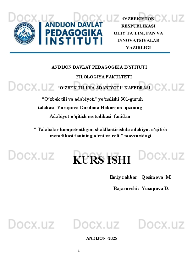 1ANDIJON DAVLAT PEDAGOGIKA INSTITUTI 
FILOLOGIYA FAKULTETI
“O ZBEK TILI VA ADABIYOTI” KAFEDRASI ʻ
    “O zbek tili va adabiyoti” yo nalishi 301-guruh	
ʻ ʻ
talabasi  Yusupova Durdona Hokimjon  qizining
Adabiyot o’qitish metodikasi    fanidan
“ Talabalar kompetentligini shakllantirishda adabiyot o‘qitish
metodikasi fanining o‘rni va roli ” mavzusidagi
KURS ISHI   
           Ilmiy rahbar:  Qosimova  M .
                                       Bajaruvchi:   Yusupova D .
ANDIJON -2025  