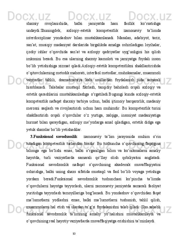 10shaxsiy   rivojlanishida,   balki   jamiyatda   ham   faollik   ko‘rsatishga
undaydi.Shuningdek,   axloqiy-estetik   kompetentlik   zamonaviy   ta’limda
interdisciplinar   yondashuv   bilan   mustahkamlanadi.   Masalan,   adabiyot,   tarix,
san’at,   musiqiy   madaniyat   darslarida   birgalikda   amalga   oshiriladigan   loyihalar,
ijodiy   ishlar   o‘quvchida   san’at   va   axloqiy   qadriyatlar   uyg‘unligini   his   qilish
imkonini   beradi.   Bu   esa   ularning   shaxsiy   kamoloti   va   jamiyatga   foydali   inson
bo‘lib   yetishishiga   xizmat   qiladi.Axloqiy-estetik   kompetentlikni   shakllantirishda
o‘qituvchilarning metodik mahorati, interfaol metodlar, muhokamalar, muammoli
vaziyatlar   tahlili,   dramatizatsiya   kabi   usullardan   foydalanish   juda   samarali
hisoblanadi.   Talabalar   mustaqil   fikrlash,   tanqidiy   baholash   orqali   axloqiy   va
estetik   qarashlarini   mustahkamlashga   o‘rgatiladi.Bugungi   kunda   axloqiy-estetik
kompetentlik  nafaqat   shaxsiy   tarbiya   uchun,  balki   ijtimoiy  barqarorlik,  madaniy
merosni   saqlash   va   rivojlantirish   uchun   ham   muhimdir.   Bu   kompetentlik   turini
shakllantirish   orqali   o‘quvchilar   o‘z   yurtiga,   xalqiga,   insoniyat   madaniyatiga
hurmat   bilan   qaraydigan,   axloqiy   me’yorlarga   amal   qiladigan,   estetik   didga   ega
yetuk shaxslar bo‘lib yetishadilar.
3. Funksional   savodxonlik     zamonaviy   ta’lim   jarayonida   muhim   o‘rin
tutadigan   kompetentlik   turlaridan   biridir.   Bu   tushuncha   o‘quvchining   faqatgina
bilimga   ega   bo‘lishi   emas,   balki   o‘rganilgan   bilim   va   ko‘nikmalarni   amaliy
hayotda,   turli   vaziyatlarda   samarali   qo‘llay   olish   qobiliyatini   anglatadi.
Funksional   savodxonlik   nafaqat   o‘quvchining   akademik   muvaffaqiyatini
oshirishga,   balki   uning   shaxs   sifatida   mustaqil   va   faol   bo‘lib   voyaga   yetishiga
yordam   beradi.Funksional   savodxonlik   tushunchasi   ko‘pincha   ta’limda
o‘quvchilarni   hayotga   tayyorlash,   ularni   zamonaviy   jamiyatda   samarali   faoliyat
yuritishga tayyorlash tamoyillariga bog‘lanadi. Bu yondashuv o‘quvchidan faqat
ma’lumotlarni   yodlashni   emas,   balki   ma’lumotlarni   tushunish,   tahlil   qilish,
muammolarni hal etish va ulardan to‘g‘ri foydalanishni talab qiladi. Shu sababli
funksional   savodxonlik   ta’limning   amaliy   yo‘nalishini   mustahkamlaydi   va
o‘quvchining real hayotiy vaziyatlarda muvaffaqiyatga erishishini ta’minlaydi. 