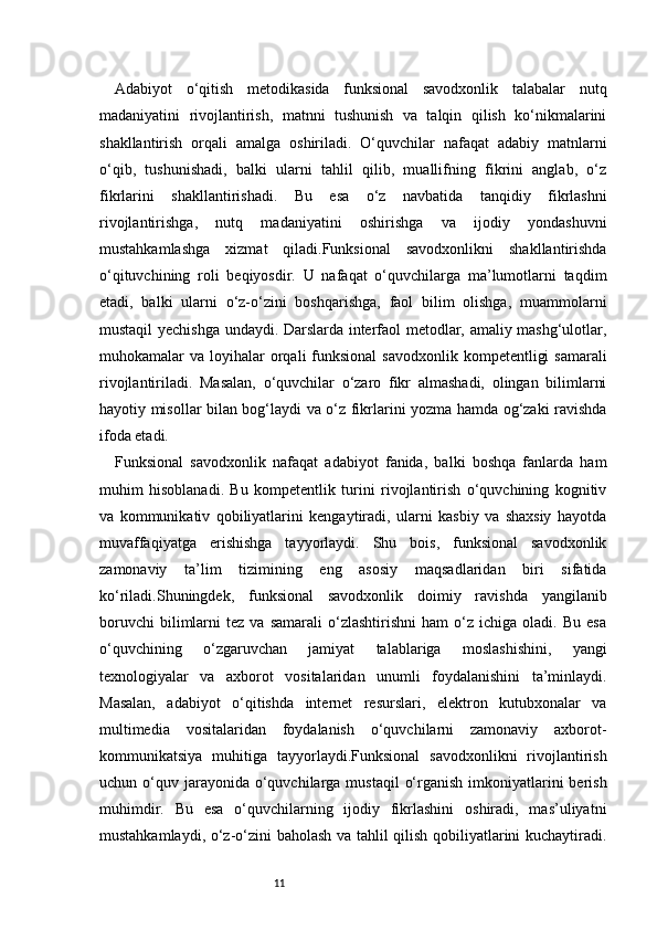 11Adabiyot   o‘qitish   metodikasida   funksional   savodxonlik   talabalar   nutq
madaniyatini   rivojlantirish,   matnni   tushunish   va   talqin   qilish   ko‘nikmalarini
shakllantirish   orqali   amalga   oshiriladi.   O‘quvchilar   nafaqat   adabiy   matnlarni
o‘qib,   tushunishadi,   balki   ularni   tahlil   qilib,   muallifning   fikrini   anglab,   o‘z
fikrlarini   shakllantirishadi.   Bu   esa   o‘z   navbatida   tanqidiy   fikrlashni
rivojlantirishga,   nutq   madaniyatini   oshirishga   va   ijodiy   yondashuvni
mustahkamlashga   xizmat   qiladi.Funksional   savodxonlikni   shakllantirishda
o‘qituvchining   roli   beqiyosdir.   U   nafaqat   o‘quvchilarga   ma’lumotlarni   taqdim
etadi,   balki   ularni   o‘z-o‘zini   boshqarishga,   faol   bilim   olishga,   muammolarni
mustaqil yechishga undaydi. Darslarda interfaol metodlar, amaliy mashg‘ulotlar,
muhokamalar  va  loyihalar   orqali  funksional   savodxonlik  kompetentligi   samarali
rivojlantiriladi.   Masalan,   o‘quvchilar   o‘zaro   fikr   almashadi,   olingan   bilimlarni
hayotiy misollar bilan bog‘laydi va o‘z fikrlarini yozma hamda og‘zaki ravishda
ifoda etadi.
Funksional   savodxonlik   nafaqat   adabiyot   fanida,   balki   boshqa   fanlarda   ham
muhim   hisoblanadi.   Bu   kompetentlik   turini   rivojlantirish   o‘quvchining   kognitiv
va   kommunikativ   qobiliyatlarini   kengaytiradi,   ularni   kasbiy   va   shaxsiy   hayotda
muvaffaqiyatga   erishishga   tayyorlaydi.   Shu   bois,   funksional   savodxonlik
zamonaviy   ta’lim   tizimining   eng   asosiy   maqsadlaridan   biri   sifatida
ko‘riladi.Shuningdek,   funksional   savodxonlik   doimiy   ravishda   yangilanib
boruvchi   bilimlarni   tez  va   samarali   o‘zlashtirishni   ham   o‘z  ichiga   oladi.   Bu  esa
o‘quvchining   o‘zgaruvchan   jamiyat   talablariga   moslashishini,   yangi
texnologiyalar   va   axborot   vositalaridan   unumli   foydalanishini   ta’minlaydi.
Masalan,   adabiyot   o‘qitishda   internet   resurslari,   elektron   kutubxonalar   va
multimedia   vositalaridan   foydalanish   o‘quvchilarni   zamonaviy   axborot-
kommunikatsiya   muhitiga   tayyorlaydi.Funksional   savodxonlikni   rivojlantirish
uchun o‘quv  jarayonida  o‘quvchilarga  mustaqil   o‘rganish  imkoniyatlarini   berish
muhimdir.   Bu   esa   o‘quvchilarning   ijodiy   fikrlashini   oshiradi,   mas’uliyatni
mustahkamlaydi, o‘z-o‘zini baholash va tahlil qilish qobiliyatlarini kuchaytiradi. 