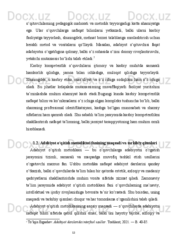 13o‘qituvchilarning pedagogik mahorati va metodik tayyorgarligi katta ahamiyatga
ega.   Ular   o‘quvchilarga   nafaqat   bilimlarni   yetkazadi,   balki   ularni   kasbiy
faoliyatga tayyorlash, shuningdek, mehnat bozori talablariga moslashtirish uchun
kerakli   metod   va   vositalarni   qo‘llaydi.   Masalan,   adabiyot   o‘qituvchisi   faqat
adabiyotni o‘rgatibgina qolmay, balki o‘z sohasida o‘zini doimiy rivojlantiruvchi,
yetakchi mutaxassis bo‘lishi talab etiladi. 5
Kasbiy   kompetentlik   o‘quvchilarni   ijtimoiy   va   kasbiy   muhitda   samarali
hamkorlik   qilishga,   jamoa   bilan   ishlashga,   muloqot   qilishga   tayyorlaydi.
Shuningdek,   u   kasbiy   etika,   mas’uliyat   va   o‘z   ishiga   sodiqlikni   ham   o‘z   ichiga
oladi.   Bu   jihatlar   kelajakda   mutaxassisning   muvaffaqiyatli   faoliyat   yuritishini
ta’minlashda   muhim   ahamiyat   kasb   etadi.Bugungi   kunda   kasbiy   kompetentlik
nafaqat bilim va ko‘nikmalarni o‘z ichiga olgan kompleks tushuncha bo‘lib, balki
shaxsning   professional   identifikatsiyasi,   kasbga   bo‘lgan   munosabati   va   shaxsiy
sifatlarini ham qamrab oladi. Shu sababli ta’lim jarayonida kasbiy kompetentlikni
shakllantirish nafaqat ta’limning, balki jamiyat taraqqiyotining ham muhim omili
hisoblanadi.
1.2. Adabiyot o‘qitish metodikasi fanining maqsadi va tarkibiy qismlari
Adabiyot   o‘qitish   metodikasi   —   bu   o‘quvchilarga   adabiyotni   o‘rgatish
jarayonini   tizimli,   samarali   va   maqsadga   muvofiq   tashkil   etish   usullarini
o‘rgatuvchi   maxsus   fan.   Ushbu   metodika   nafaqat   adabiyot   darslarini   qanday
o‘tkazish, balki o‘quvchilarda ta’lim bilan bir qatorda estetik, axloqiy va madaniy
qadriyatlarni   shakllantirishda   muhim   vosita   sifatida   xizmat   qiladi.   Zamonaviy
ta’lim   jarayonida   adabiyot   o‘qitish   metodikasi   fani   o‘quvchilarning   ma’naviy,
intellektual va ijodiy rivojlanishiga bevosita ta’sir ko‘rsatadi. Shu boisdan, uning
maqsadi va tarkibiy qismlari chuqur va har tomonlama o‘rganilishini talab qiladi.
Adabiyot o‘qitish metodikasining asosiy maqsadi — o‘quvchilarda adabiyotni
nafaqat   bilim   sifatida   qabul   qilishni   emas,   balki   uni   hayotiy   tajriba,   axloqiy   va
5
  To‘lqin Ergashev.  Adabiyot darslarida interfaol usullar . Toshkent, 2021. — B. 40-85. 