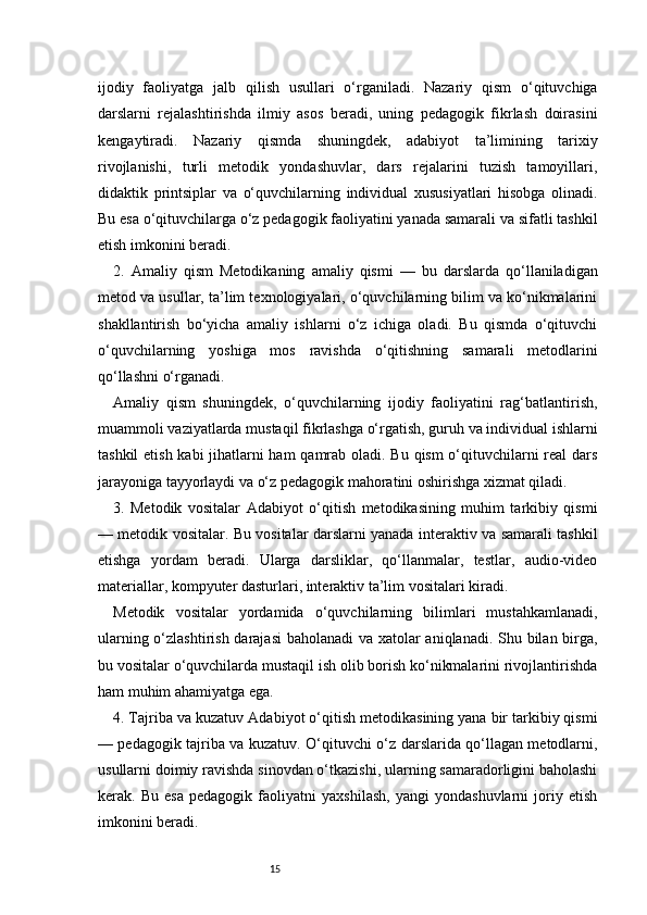 15ijodiy   faoliyatga   jalb   qilish   usullari   o‘rganiladi.   Nazariy   qism   o‘qituvchiga
darslarni   rejalashtirishda   ilmiy   asos   beradi,   uning   pedagogik   fikrlash   doirasini
kengaytiradi.   Nazariy   qismda   shuningdek,   adabiyot   ta’limining   tarixiy
rivojlanishi,   turli   metodik   yondashuvlar,   dars   rejalarini   tuzish   tamoyillari,
didaktik   printsiplar   va   o‘quvchilarning   individual   xususiyatlari   hisobga   olinadi.
Bu esa o‘qituvchilarga o‘z pedagogik faoliyatini yanada samarali va sifatli tashkil
etish imkonini beradi.
2.   Amaliy   qism   Metodikaning   amaliy   qismi   —   bu   darslarda   qo‘llaniladigan
metod va usullar, ta’lim texnologiyalari, o‘quvchilarning bilim va ko‘nikmalarini
shakllantirish   bo‘yicha   amaliy   ishlarni   o‘z   ichiga   oladi.   Bu   qismda   o‘qituvchi
o‘quvchilarning   yoshiga   mos   ravishda   o‘qitishning   samarali   metodlarini
qo‘llashni o‘rganadi.
Amaliy   qism   shuningdek,   o‘quvchilarning   ijodiy   faoliyatini   rag‘batlantirish,
muammoli vaziyatlarda mustaqil fikrlashga o‘rgatish, guruh va individual ishlarni
tashkil  etish kabi jihatlarni  ham  qamrab oladi. Bu qism o‘qituvchilarni  real dars
jarayoniga tayyorlaydi va o‘z pedagogik mahoratini oshirishga xizmat qiladi.
3.   Metodik   vositalar   Adabiyot   o‘qitish   metodikasining   muhim   tarkibiy   qismi
— metodik vositalar. Bu vositalar darslarni yanada interaktiv va samarali tashkil
etishga   yordam   beradi.   Ularga   darsliklar,   qo‘llanmalar,   testlar,   audio-video
materiallar, kompyuter dasturlari, interaktiv ta’lim vositalari kiradi.
Metodik   vositalar   yordamida   o‘quvchilarning   bilimlari   mustahkamlanadi,
ularning o‘zlashtirish darajasi  baholanadi  va xatolar  aniqlanadi. Shu bilan birga,
bu vositalar o‘quvchilarda mustaqil ish olib borish ko‘nikmalarini rivojlantirishda
ham muhim ahamiyatga ega.
4. Tajriba va kuzatuv   Adabiyot o‘qitish metodikasining yana bir tarkibiy qismi
— pedagogik tajriba va kuzatuv. O‘qituvchi o‘z darslarida qo‘llagan metodlarni,
usullarni doimiy ravishda sinovdan o‘tkazishi, ularning samaradorligini baholashi
kerak.   Bu   esa   pedagogik   faoliyatni   yaxshilash,   yangi   yondashuvlarni   joriy   etish
imkonini beradi. 