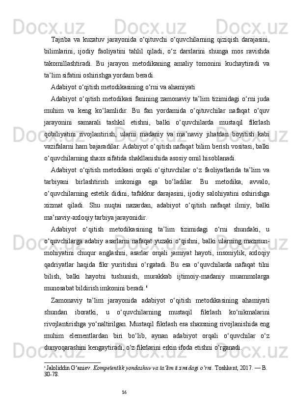 16Tajriba   va   kuzatuv   jarayonida   o‘qituvchi   o‘quvchilarning   qiziqish   darajasini,
bilimlarini,   ijodiy   faoliyatini   tahlil   qiladi,   o‘z   darslarini   shunga   mos   ravishda
takomillashtiradi.   Bu   jarayon   metodikaning   amaliy   tomonini   kuchaytiradi   va
ta’lim sifatini oshirishga yordam beradi.
Adabiyot o‘qitish metodikasining o‘rni va ahamiyati
Adabiyot   o‘qitish   metodikasi  fanining  zamonaviy  ta’lim   tizimidagi  o‘rni  juda
muhim   va   keng   ko‘lamlidir.   Bu   fan   yordamida   o‘qituvchilar   nafaqat   o‘quv
jarayonini   samarali   tashkil   etishni,   balki   o‘quvchilarda   mustaqil   fikrlash
qobiliyatini   rivojlantirish,   ularni   madaniy   va   ma’naviy   jihatdan   boyitish   kabi
vazifalarni ham bajaradilar. Adabiyot o‘qitish nafaqat bilim berish vositasi, balki
o‘quvchilarning shaxs sifatida shakllanishida asosiy omil hisoblanadi.
Adabiyot   o‘qitish   metodikasi   orqali   o‘qituvchilar   o‘z   faoliyatlarida   ta’lim   va
tarbiyani   birlashtirish   imkoniga   ega   bo‘ladilar.   Bu   metodika,   avvalo,
o‘quvchilarning   estetik   didini,   tafakkur   darajasini,   ijodiy   salohiyatini   oshirishga
xizmat   qiladi.   Shu   nuqtai   nazardan,   adabiyot   o‘qitish   nafaqat   ilmiy,   balki
ma’naviy-axloqiy tarbiya jarayonidir.
Adabiyot   o‘qitish   metodikasining   ta’lim   tizimidagi   o‘rni   shundaki,   u
o‘quvchilarga   adabiy   asarlarni   nafaqat   yuzaki   o‘qishni,   balki   ularning   mazmun-
mohiyatini   chuqur   anglashni,   asarlar   orqali   jamiyat   hayoti,   insoniylik,   axloqiy
qadriyatlar   haqida   fikr   yuritishni   o‘rgatadi.   Bu   esa   o‘quvchilarda   nafaqat   tilni
bilish,   balki   hayotni   tushunish,   murakkab   ijtimoiy-madaniy   muammolarga
munosabat bildirish imkonini beradi. 6
Zamonaviy   ta’lim   jarayonida   adabiyot   o‘qitish   metodikasining   ahamiyati
shundan   iboratki,   u   o‘quvchilarning   mustaqil   fikrlash   ko‘nikmalarini
rivojlantirishga yo‘naltirilgan. Mustaqil fikrlash esa shaxsning rivojlanishida eng
muhim   elementlardan   biri   bo‘lib,   aynan   adabiyot   orqali   o‘quvchilar   o‘z
dunyoqarashini kengaytiradi, o‘z fikrlarini erkin ifoda etishni o‘rganadi.
6
  Jaloliddin G‘aniev.  Kompetentlik yondashuv va ta’lim tizimidagi o‘rni . Toshkent, 2017. — B. 
30-78. 