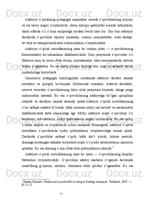 17Adabiyot   o‘qitishning   pedagogik   maqsadlari   orasida   o‘quvchilarning   ijtimoiy
va   ma’naviy   ongini   rivojlantirish,   ularni   axloqiy   qadriyatlar   asosida   tarbiyalash,
shaxs   sifatida  o‘z  o‘rnini   aniqlashga   yordam  berish   ham   bor.  Shu  bois  adabiyot
darslarida   o‘quvchilar   hayotiy   masalalar,   insoniy   munosabatlar,   mehr-shafqat,
do‘stlik va vatanparvarlik kabi tushunchalarni o‘zlashtiradilar.
Adabiyot   o‘qitish   metodikasining   yana   bir   muhim   jihati   —   o‘quvchilarning
kommunikativ   ko‘nikmalarini   shakllantirishdir.   Dars   jarayonida   o‘quvchilar   o‘z
fikrlarini aniq va ravon ifoda etishni, muhokamalar, bahs-munozaralarda ishtirok
etishni o‘rganadilar. Bu esa ularni ijtimoiy hayotga faol, ongli va samarali tarzda
moslashishga tayyorlaydi.
Zamonaviy   pedagogik   texnologiyalar   yordamida   adabiyot   darslari   yanada
interaktiv   va   qiziqarli   bo‘lmoqda.   Multimedia   vositalari,   elektron   darsliklar,
internet   resurslari   o‘quvchilarning   bilim   olish   jarayonini   boyitadi,   ularga   yangi
imkoniyatlar   yaratadi.   Bu   esa   o‘quvchilarning   adabiyotga   bo‘lgan   qiziqishini
oshiradi   va   darslarni   yanada   samarali   qiladi.Adabiyot   o‘qitish   metodikasining
o‘rni nafaqat maktab ta’limida, balki umuman milliy ma’naviyat va madaniyatni
shakllantirishda   katta   ahamiyatga   ega.   Milliy   adabiyot   orqali   o‘quvchilar   o‘z
tarixlarini, urf-odatlarini, milliy qadriyatlarini anglay boshlaydilar. Bu esa milliy
o‘zlikni   saqlash   va  rivojlantirish   uchun   muhimdir.Shuningdek,  adabiyot   o‘qitish
metodikasi   o‘quvchilarda   ijodiy   qobiliyatlarni   rivojlantirishga   xizmat   qiladi.
Darslarda   o‘quvchilar   nafaqat   o‘qish,   balki   she’r   yozish,   hikoya   yaratish,
dramaga asoslangan sahnalar tayyorlash orqali o‘z ijodiy salohiyatlarini namoyon
qiladilar. Bu esa ularning o‘zini ifoda etish qobiliyatlarini oshiradi. 7
Adabiyot   o‘qitish   metodikasining   yana   bir   jihati   —   o‘quvchilarning   tanqidiy
fikrlashini   rivojlantirishdir.   O‘quvchilar   adabiy   asarlarni   o‘rganish   davomida
muallifning   g‘oyasini,   uslubini,   obrazlarni   tahlil   qilishni   o‘rganadilar.   Bu   esa
7
  Doston Karimov.  Funksional savodxonlik va uning ta’limdagi ahamiyati . Toshkent, 2019. — 
B. 15-52. 