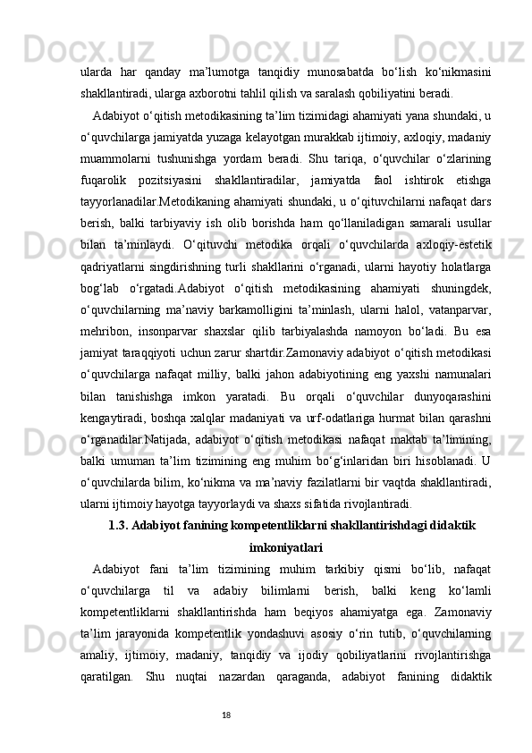 18ularda   har   qanday   ma’lumotga   tanqidiy   munosabatda   bo‘lish   ko‘nikmasini
shakllantiradi, ularga axborotni tahlil qilish va saralash qobiliyatini beradi.
Adabiyot o‘qitish metodikasining ta’lim tizimidagi ahamiyati yana shundaki, u
o‘quvchilarga jamiyatda yuzaga kelayotgan murakkab ijtimoiy, axloqiy, madaniy
muammolarni   tushunishga   yordam   beradi.   Shu   tariqa,   o‘quvchilar   o‘zlarining
fuqarolik   pozitsiyasini   shakllantiradilar,   jamiyatda   faol   ishtirok   etishga
tayyorlanadilar.Metodikaning ahamiyati  shundaki, u o‘qituvchilarni nafaqat  dars
berish,   balki   tarbiyaviy   ish   olib   borishda   ham   qo‘llaniladigan   samarali   usullar
bilan   ta’minlaydi.   O‘qituvchi   metodika   orqali   o‘quvchilarda   axloqiy-estetik
qadriyatlarni   singdirishning   turli   shakllarini   o‘rganadi,   ularni   hayotiy   holatlarga
bog‘lab   o‘rgatadi.Adabiyot   o‘qitish   metodikasining   ahamiyati   shuningdek,
o‘quvchilarning   ma’naviy   barkamolligini   ta’minlash,   ularni   halol,   vatanparvar,
mehribon,   insonparvar   shaxslar   qilib   tarbiyalashda   namoyon   bo‘ladi.   Bu   esa
jamiyat taraqqiyoti uchun zarur shartdir.Zamonaviy adabiyot o‘qitish metodikasi
o‘quvchilarga   nafaqat   milliy,   balki   jahon   adabiyotining   eng   yaxshi   namunalari
bilan   tanishishga   imkon   yaratadi.   Bu   orqali   o‘quvchilar   dunyoqarashini
kengaytiradi,  boshqa   xalqlar   madaniyati   va   urf-odatlariga   hurmat   bilan   qarashni
o‘rganadilar.Natijada,   adabiyot   o‘qitish   metodikasi   nafaqat   maktab   ta’limining,
balki   umuman   ta’lim   tizimining   eng   muhim   bo‘g‘inlaridan   biri   hisoblanadi.   U
o‘quvchilarda bilim, ko‘nikma va ma’naviy fazilatlarni bir vaqtda shakllantiradi,
ularni ijtimoiy hayotga tayyorlaydi va shaxs sifatida rivojlantiradi.
1.3. Adabiyot fanining kompetentliklarni shakllantirishdagi didaktik
imkoniyatlari
Adabiyot   fani   ta’lim   tizimining   muhim   tarkibiy   qismi   bo‘lib,   nafaqat
o‘quvchilarga   til   va   adabiy   bilimlarni   berish,   balki   keng   ko‘lamli
kompetentliklarni   shakllantirishda   ham   beqiyos   ahamiyatga   ega.   Zamonaviy
ta’lim   jarayonida   kompetentlik   yondashuvi   asosiy   o‘rin   tutib,   o‘quvchilarning
amaliy,   ijtimoiy,   madaniy,   tanqidiy   va   ijodiy   qobiliyatlarini   rivojlantirishga
qaratilgan.   Shu   nuqtai   nazardan   qaraganda,   adabiyot   fanining   didaktik 
