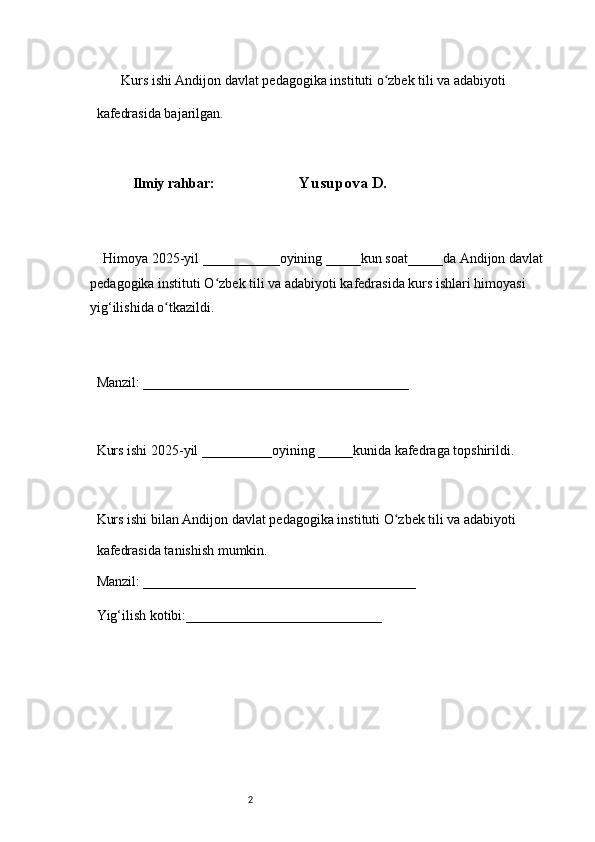 2        Kurs ishi Andijon davlat pedagogika instituti o zbek tili va adabiyotiʻ  
kafedrasida bajarilgan. 
 
Ilmiy rahbar:                           Yusupova D .
 
     Himoya 2025-yil ___________oyining _____kun soat_____da Andijon davlat  
pedagogika instituti O zbek tili va adabiyoti kafedrasida kurs ishlari himoyasi	
ʻ  
yig‘ilishida o tkazildi. 	
ʻ
 
Manzil: ______________________________________ 
 
Kurs ishi 2025-yil __________oyining _____kunida kafedraga topshirildi. 
 
Kurs ishi bilan Andijon davlat pedagogika instituti O zbek tili va adabiyoti	
ʻ  
kafedrasida tanishish mumkin.  
Manzil: _______________________________________  
Yig‘ilish kotibi:____________________________  