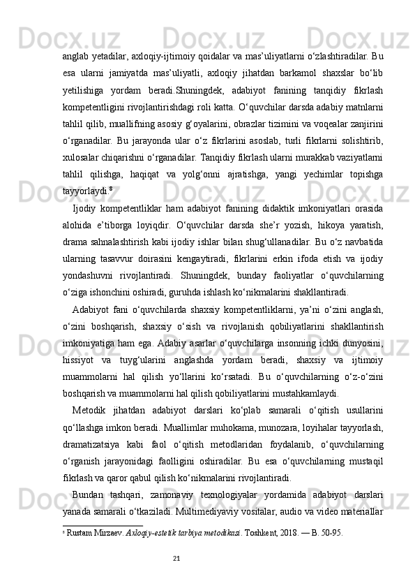 21anglab yetadilar, axloqiy-ijtimoiy qoidalar va mas’uliyatlarni o‘zlashtiradilar. Bu
esa   ularni   jamiyatda   mas’uliyatli,   axloqiy   jihatdan   barkamol   shaxslar   bo‘lib
yetilishiga   yordam   beradi.Shuningdek,   adabiyot   fanining   tanqidiy   fikrlash
kompetentligini rivojlantirishdagi roli katta. O‘quvchilar darsda adabiy matnlarni
tahlil qilib, muallifning asosiy g‘oyalarini, obrazlar tizimini va voqealar zanjirini
o‘rganadilar.   Bu   jarayonda   ular   o‘z   fikrlarini   asoslab,   turli   fikrlarni   solishtirib,
xulosalar chiqarishni o‘rganadilar. Tanqidiy fikrlash ularni murakkab vaziyatlarni
tahlil   qilishga,   haqiqat   va   yolg‘onni   ajratishga,   yangi   yechimlar   topishga
tayyorlaydi. 8
Ijodiy   kompetentliklar   ham   adabiyot   fanining   didaktik   imkoniyatlari   orasida
alohida   e’tiborga   loyiqdir.   O‘quvchilar   darsda   she’r   yozish,   hikoya   yaratish,
drama sahnalashtirish kabi ijodiy ishlar bilan shug‘ullanadilar. Bu o‘z navbatida
ularning   tasavvur   doirasini   kengaytiradi,   fikrlarini   erkin   ifoda   etish   va   ijodiy
yondashuvni   rivojlantiradi.   Shuningdek,   bunday   faoliyatlar   o‘quvchilarning
o‘ziga ishonchini oshiradi, guruhda ishlash ko‘nikmalarini shakllantiradi.
Adabiyot   fani   o‘quvchilarda   shaxsiy   kompetentliklarni,   ya’ni   o‘zini   anglash,
o‘zini   boshqarish,   shaxsiy   o‘sish   va   rivojlanish   qobiliyatlarini   shakllantirish
imkoniyatiga   ham   ega.   Adabiy   asarlar   o‘quvchilarga   insonning   ichki   dunyosini,
hissiyot   va   tuyg‘ularini   anglashda   yordam   beradi,   shaxsiy   va   ijtimoiy
muammolarni   hal   qilish   yo‘llarini   ko‘rsatadi.   Bu   o‘quvchilarning   o‘z-o‘zini
boshqarish va muammolarni hal qilish qobiliyatlarini mustahkamlaydi.
Metodik   jihatdan   adabiyot   darslari   ko‘plab   samarali   o‘qitish   usullarini
qo‘llashga imkon beradi. Muallimlar muhokama, munozara, loyihalar tayyorlash,
dramatizatsiya   kabi   faol   o‘qitish   metodlaridan   foydalanib,   o‘quvchilarning
o‘rganish   jarayonidagi   faolligini   oshiradilar.   Bu   esa   o‘quvchilarning   mustaqil
fikrlash va qaror qabul qilish ko‘nikmalarini rivojlantiradi.
Bundan   tashqari,   zamonaviy   texnologiyalar   yordamida   adabiyot   darslari
yanada samarali o‘tkaziladi. Multimediyaviy vositalar, audio va video materiallar
8
  Rustam Mirzaev.  Axloqiy-estetik tarbiya metodikasi . Toshkent, 2018. — B. 50-95. 