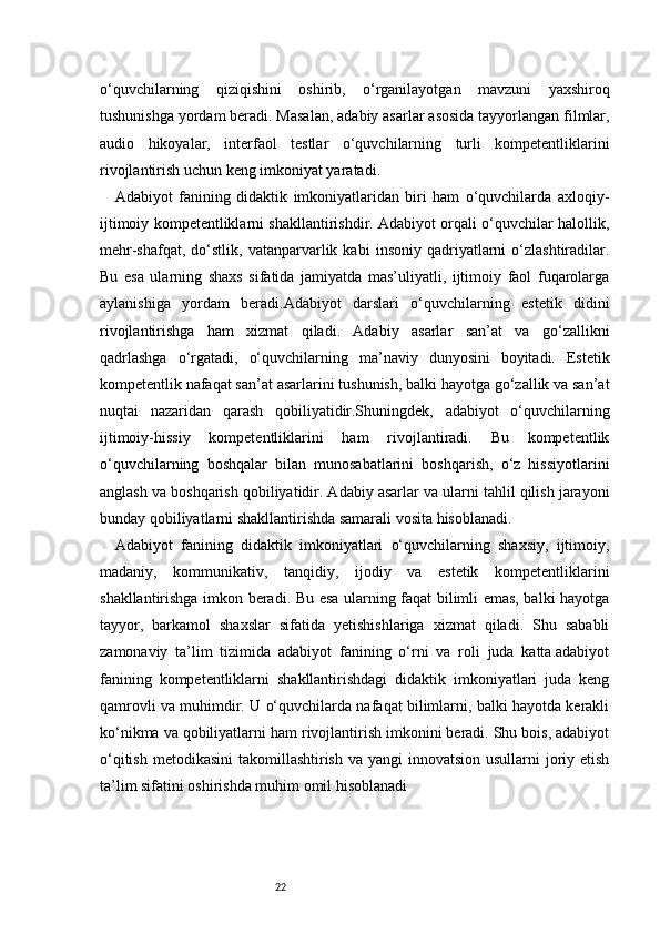 22o‘quvchilarning   qiziqishini   oshirib,   o‘rganilayotgan   mavzuni   yaxshiroq
tushunishga yordam beradi. Masalan, adabiy asarlar asosida tayyorlangan filmlar,
audio   hikoyalar,   interfaol   testlar   o‘quvchilarning   turli   kompetentliklarini
rivojlantirish uchun keng imkoniyat yaratadi.
Adabiyot   fanining   didaktik   imkoniyatlaridan   biri   ham   o‘quvchilarda   axloqiy-
ijtimoiy kompetentliklarni shakllantirishdir. Adabiyot orqali o‘quvchilar halollik,
mehr-shafqat,   do‘stlik,   vatanparvarlik  kabi   insoniy   qadriyatlarni   o‘zlashtiradilar.
Bu   esa   ularning   shaxs   sifatida   jamiyatda   mas’uliyatli,   ijtimoiy   faol   fuqarolarga
aylanishiga   yordam   beradi.Adabiyot   darslari   o‘quvchilarning   estetik   didini
rivojlantirishga   ham   xizmat   qiladi.   Adabiy   asarlar   san’at   va   go‘zallikni
qadrlashga   o‘rgatadi,   o‘quvchilarning   ma’naviy   dunyosini   boyitadi.   Estetik
kompetentlik nafaqat san’at asarlarini tushunish, balki hayotga go‘zallik va san’at
nuqtai   nazaridan   qarash   qobiliyatidir.Shuningdek,   adabiyot   o‘quvchilarning
ijtimoiy-hissiy   kompetentliklarini   ham   rivojlantiradi.   Bu   kompetentlik
o‘quvchilarning   boshqalar   bilan   munosabatlarini   boshqarish,   o‘z   hissiyotlarini
anglash va boshqarish qobiliyatidir. Adabiy asarlar va ularni tahlil qilish jarayoni
bunday qobiliyatlarni shakllantirishda samarali vosita hisoblanadi.
Adabiyot   fanining   didaktik   imkoniyatlari   o‘quvchilarning   shaxsiy,   ijtimoiy,
madaniy,   kommunikativ,   tanqidiy,   ijodiy   va   estetik   kompetentliklarini
shakllantirishga imkon beradi. Bu esa ularning faqat bilimli emas, balki hayotga
tayyor,   barkamol   shaxslar   sifatida   yetishishlariga   xizmat   qiladi.   Shu   sababli
zamonaviy   ta’lim   tizimida   adabiyot   fanining   o‘rni   va   roli   juda   katta.adabiyot
fanining   kompetentliklarni   shakllantirishdagi   didaktik   imkoniyatlari   juda   keng
qamrovli va muhimdir. U o‘quvchilarda nafaqat bilimlarni, balki hayotda kerakli
ko‘nikma va qobiliyatlarni ham rivojlantirish imkonini beradi. Shu bois, adabiyot
o‘qitish  metodikasini  takomillashtirish va yangi  innovatsion  usullarni  joriy etish
ta’lim sifatini oshirishda mu him omil hisoblanadi 