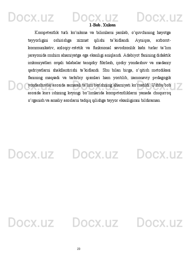 23 1-Bob. Xulosa
  Kompetentlik   turli   ko‘nikma   va   bilimlarni   jamlab,   o‘quvchining   hayotga
tayyorligini   oshirishga   xizmat   qilishi   ta’kidlandi.   Ayniqsa,   axborot-
kommunikativ,   axloqiy-estetik   va   funksional   savodxonlik   kabi   turlar   ta’lim
jarayonida muhim ahamiyatga ega ekanligi aniqlandi. Adabiyot fanining didaktik
imkoniyatlari   orqali   talabalar   tanqidiy   fikrlash,   ijodiy   yondashuv   va   madaniy
qadriyatlarni   shakllantirishi   ta’kidlandi.   Shu   bilan   birga,   o‘qitish   metodikasi
fanining   maqsadi   va   tarkibiy   qismlari   ham   yoritilib,   zamonaviy   pedagogik
yondashuvlar asosida samarali ta’lim berishning ahamiyati ko‘rsatildi. Ushbu bob
asosida   kurs   ishining   keyingi   bo‘limlarida   kompetentliklarni   yanada   chuqurroq
o‘rganish va amaliy asoslarni tadqiq qilishga tayyor ekanligimni bildiraman. 