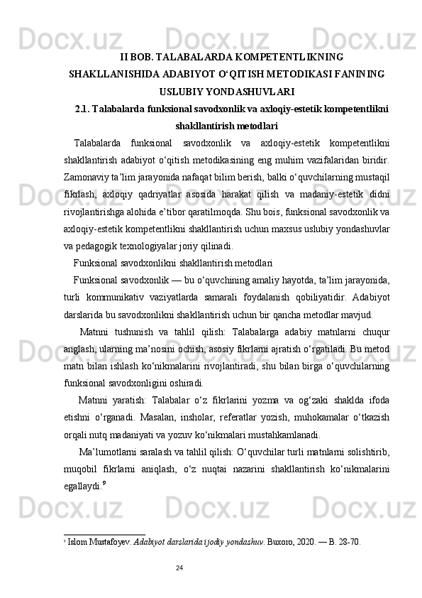 24II BOB. TALABALARDA KOMPETENTLIKNING
SHAKLLANISHIDA ADABIYOT O‘QITISH METODIKASI FANINING
USLUBIY YONDASHUVLARI
2.1. Talabalarda funksional savodxonlik va axloqiy-estetik kompetentlikni
shakllantirish metodlari
Talabalarda   funksional   savodxonlik   va   axloqiy-estetik   kompetentlikni
shakllantirish   adabiyot   o‘qitish   metodikasining   eng   muhim   vazifalaridan   biridir.
Zamonaviy ta’lim jarayonida nafaqat bilim berish, balki o‘quvchilarning mustaqil
fikrlash,   axloqiy   qadriyatlar   asosida   harakat   qilish   va   madaniy-estetik   didni
rivojlantirishga alohida e’tibor qaratilmoqda. Shu bois, funksional savodxonlik va
axloqiy-estetik kompetentlikni shakllantirish uchun maxsus uslubiy yondashuvlar
va pedagogik texnologiyalar joriy qilinadi.
Funksional savodxonlikni shakllantirish metodlari
Funksional savodxonlik — bu o‘quvchining amaliy hayotda, ta’lim jarayonida,
turli   kommunikativ   vaziyatlarda   samarali   foydalanish   qobiliyatidir.   Adabiyot
darslarida bu savodxonlikni shakllantirish uchun bir qancha metodlar mavjud.
  Matnni   tushunish   va   tahlil   qilish:   Talabalarga   adabiy   matnlarni   chuqur
anglash, ularning ma’nosini ochish, asosiy fikrlarni ajratish o‘rgatiladi. Bu metod
matn bilan  ishlash  ko‘nikmalarini   rivojlantiradi, shu  bilan  birga  o‘quvchilarning
funksional savodxonligini oshiradi.
  Matnni   yaratish:   Talabalar   o‘z   fikrlarini   yozma   va   og‘zaki   shaklda   ifoda
etishni   o‘rganadi.   Masalan,   insholar,   referatlar   yozish,   muhokamalar   o‘tkazish
orqali nutq madaniyati va yozuv ko‘nikmalari mustahkamlanadi.
  Ma’lumotlarni saralash va tahlil qilish: O‘quvchilar turli matnlarni solishtirib,
muqobil   fikrlarni   aniqlash,   o‘z   nuqtai   nazarini   shakllantirish   ko‘nikmalarini
egallaydi. 9
9
  Islom Mustafoyev.  Adabiyot darslarida ijodiy yondashuv . Buxoro, 2020. — B. 28-70. 