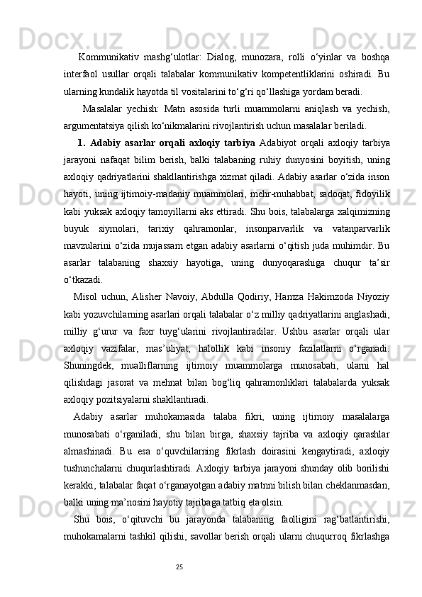 25  Kommunikativ   mashg‘ulotlar:   Dialog,   munozara,   rolli   o‘yinlar   va   boshqa
interfaol   usullar   orqali   talabalar   kommunikativ   kompetentliklarini   oshiradi.   Bu
ularning kundalik hayotda til vositalarini to‘g‘ri qo‘llashiga yordam beradi.
    Masalalar   yechish:   Matn   asosida   turli   muammolarni   aniqlash   va   yechish,
argumentatsiya qilish ko‘nikmalarini rivojlantirish uchun masalalar beriladi.
  1.   Adabiy   asarlar   orqali   axloqiy   tarbiya   Adabiyot   orqali   axloqiy   tarbiya
jarayoni   nafaqat   bilim   berish,   balki   talabaning   ruhiy   dunyosini   boyitish,   uning
axloqiy qadriyatlarini shakllantirishga xizmat qiladi. Adabiy asarlar o‘zida inson
hayoti,   uning   ijtimoiy-madaniy   muammolari,   mehr-muhabbat,   sadoqat,   fidoyilik
kabi yuksak axloqiy tamoyillarni aks ettiradi. Shu bois, talabalarga xalqimizning
buyuk   siymolari,   tarixiy   qahramonlar,   insonparvarlik   va   vatanparvarlik
mavzularini  o‘zida mujassam  etgan  adabiy asarlarni  o‘qitish  juda muhimdir. Bu
asarlar   talabaning   shaxsiy   hayotiga,   uning   dunyoqarashiga   chuqur   ta’sir
o‘tkazadi.
Misol   uchun,   Alisher   Navoiy,   Abdulla   Qodiriy,   Hamza   Hakimzoda   Niyoziy
kabi yozuvchilarning asarlari orqali talabalar o‘z milliy qadriyatlarini anglashadi,
milliy   g‘urur   va   faxr   tuyg‘ularini   rivojlantiradilar.   Ushbu   asarlar   orqali   ular
axloqiy   vazifalar,   mas’uliyat,   halollik   kabi   insoniy   fazilatlarni   o‘rganadi.
Shuningdek,   mualliflarning   ijtimoiy   muammolarga   munosabati,   ularni   hal
qilishdagi   jasorat   va   mehnat   bilan   bog‘liq   qahramonliklari   talabalarda   yuksak
axloqiy pozitsiyalarni shakllantiradi.
Adabiy   asarlar   muhokamasida   talaba   fikri,   uning   ijtimoiy   masalalarga
munosabati   o‘rganiladi,   shu   bilan   birga,   shaxsiy   tajriba   va   axloqiy   qarashlar
almashinadi.   Bu   esa   o‘quvchilarning   fikrlash   doirasini   kengaytiradi,   axloqiy
tushunchalarni   chuqurlashtiradi.   Axloqiy   tarbiya   jarayoni   shunday   olib   borilishi
kerakki, talabalar faqat o‘rganayotgan adabiy matnni bilish bilan cheklanmasdan,
balki uning ma’nosini hayotiy tajribaga tatbiq eta olsin.
Shu   bois,   o‘qituvchi   bu   jarayonda   talabaning   faolligini   rag‘batlantirishi,
muhokamalarni tashkil  qilishi, savollar berish orqali ularni chuqurroq fikrlashga 