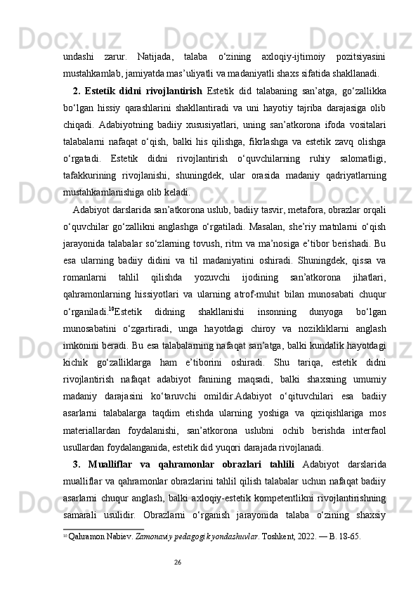 26undashi   zarur.   Natijada,   talaba   o‘zining   axloqiy-ijtimoiy   pozitsiyasini
mustahkamlab, jamiyatda mas’uliyatli va madaniyatli shaxs sifatida shakllanadi.
2.   Estetik   didni   rivojlantirish   Estetik   did   talabaning   san’atga,   go‘zallikka
bo‘lgan   hissiy   qarashlarini   shakllantiradi   va   uni   hayotiy   tajriba   darajasiga   olib
chiqadi.   Adabiyotning   badiiy   xususiyatlari,   uning   san’atkorona   ifoda   vositalari
talabalarni   nafaqat   o‘qish,   balki   his   qilishga,   fikrlashga   va   estetik   zavq   olishga
o‘rgatadi.   Estetik   didni   rivojlantirish   o‘quvchilarning   ruhiy   salomatligi,
tafakkurining   rivojlanishi,   shuningdek,   ular   orasida   madaniy   qadriyatlarning
mustahkamlanishiga olib keladi.
Adabiyot darslarida san’atkorona uslub, badiiy tasvir, metafora, obrazlar orqali
o‘quvchilar   go‘zallikni   anglashga   o‘rgatiladi.   Masalan,   she’riy   matnlarni   o‘qish
jarayonida   talabalar   so‘zlarning  tovush,   ritm   va  ma’nosiga   e’tibor   berishadi.   Bu
esa   ularning   badiiy   didini   va   til   madaniyatini   oshiradi.   Shuningdek,   qissa   va
romanlarni   tahlil   qilishda   yozuvchi   ijodining   san’atkorona   jihatlari,
qahramonlarning   hissiyotlari   va   ularning   atrof-muhit   bilan   munosabati   chuqur
o‘rganiladi . 10
Estetik   didning   shakllanishi   insonning   dunyoga   bo‘lgan
munosabatini   o‘zgartiradi,   unga   hayotdagi   chiroy   va   nozikliklarni   anglash
imkonini beradi. Bu esa talabalarning nafaqat san’atga, balki kundalik hayotdagi
kichik   go‘zalliklarga   ham   e’tiborini   oshiradi.   Shu   tariqa,   estetik   didni
rivojlantirish   nafaqat   adabiyot   fanining   maqsadi,   balki   shaxsning   umumiy
madaniy   darajasini   ko‘taruvchi   omildir.Adabiyot   o‘qituvchilari   esa   badiiy
asarlarni   talabalarga   taqdim   etishda   ularning   yoshiga   va   qiziqishlariga   mos
materiallardan   foydalanishi,   san’atkorona   uslubni   ochib   berishda   interfaol
usullardan foydalanganida, estetik did yuqori darajada rivojlanadi.
3.   Mualliflar   va   qahramonlar   obrazlari   tahlili   Adabiyot   darslarida
mualliflar va qahramonlar obrazlarini tahlil qilish talabalar uchun nafaqat badiiy
asarlarni   chuqur   anglash,   balki   axloqiy-estetik   kompetentlikni   rivojlantirishning
samarali   usulidir.   Obrazlarni   o‘rganish   jarayonida   talaba   o‘zining   shaxsiy
10
  Qahramon Nabiev.  Zamonaviy pedagogik yondashuvlar . Toshkent, 2022. — B. 18-65. 