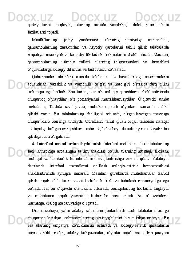 27qadriyatlarini   aniqlaydi,   ularning   orasida   yaxshilik,   adolat,   jasorat   kabi
fazilatlarni topadi.
Mualliflarning   ijodiy   yondashuvi,   ularning   jamiyatga   munosabati,
qahramonlarning   xarakterlari   va   hayotiy   qarorlarini   tahlil   qilish   talabalarda
empatiya, insoniylik va tanqidiy fikrlash ko‘nikmalarini shakllantiradi. Masalan,
qahramonlarning   ijtimoiy   rollari,   ularning   to‘qnashuvlari   va   kurashlari
o‘quvchilarga axloqiy dilemma va tanlovlarni ko‘rsatadi.
Qahramonlar   obrazlari   asosida   talabalar   o‘z   hayotlaridagi   muammolarni
solishtirish,   yaxshilik   va   yomonlik,   to‘g‘ri   va   noto‘g‘ri   o‘rtasida   farq   qilish
imkoniga   ega   bo‘ladi.   Shu   tariqa,   ular   o‘z   axloqiy   qarashlarini   shakllantirishda
chuqurroq   o‘ylaydilar,   o‘z   pozitsiyasini   mustahkamlaydilar.   O‘qituvchi   ushbu
metodni   qo‘llashda   savol-javob,   muhokama,   rolli   o‘yinlarni   samarali   tashkil
qilishi   zarur.   Bu   talabalarning   faolligini   oshiradi,   o‘rganilayotgan   mavzuga
chuqur   kirib   borishga   undaydi.   Obrazlarni   tahlil   qilish   orqali   talabalar   nafaqat
adabiyotga bo‘lgan qiziqishlarini oshiradi, balki hayotda axloqiy mas’uliyatni his
qilishga ham o‘rgatiladi.
4.   Interfaol   metodlardan   foydalanish   Interfaol   metodlar   –   bu   talabalarning
faol   ishtirokiga   asoslangan   ta’lim   shakllari   bo‘lib,   ularning   mustaqil   fikrlash,
muloqot   va   hamkorlik   ko‘nikmalarini   rivojlantirishga   xizmat   qiladi.   Adabiyot
darslarida   interfaol   metodlarni   qo‘llash   axloqiy-estetik   kompetentlikni
shakllantirishda   ayniqsa   samarali.   Masalan,   guruhlarda   muhokamalar   tashkil
qilish   orqali   talabalar   mavzuni   turlicha   ko‘rish   va   baholash   imkoniyatiga   ega
bo‘ladi.   Har   bir   o‘quvchi   o‘z   fikrini   bildiradi,   boshqalarning   fikrlarini   tinglaydi
va   muhokama   orqali   yaxshiroq   tushuncha   hosil   qiladi.   Bu   o‘quvchilarni
hurmatga, dialog madaniyatiga o‘rgatadi.
Dramatizatsiya,   ya’ni   adabiy   sahnalarni   jonlantirish   usuli   talabalarni   asarga
chuqurroq   kirishga,   qahramonlarning   his-tuyg‘ularini   his   qilishga   undaydi.   Bu
esa   ularning   empatiya   ko‘nikmasini   oshiradi   va   axloqiy-estetik   qarashlarini
boyitadi.Viktorinalar,   adabiy   ko‘rgazmalar,   o‘yinlar   orqali   esa   ta’lim   jarayoni 