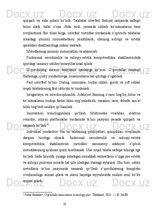 28qiziqarli   va   esda   qolarli   bo‘ladi.   Talabalar   interfaol   faoliyat   natijasida   nafaqat
bilim   oladi,   balki   o‘zini   ifoda   etish,   jamoada   ishlash   ko‘nikmalarini   ham
rivojlantiradi.Shu   bilan   birga,   interfaol   metodlar   yordamida   o‘qituvchi   talabalar
orasidagi   ijtimoiy   munosabatlarni   yaxshilaydi,   ularning   axloqiy   va   estetik
qarashlari shakllanishiga imkon yaratadi.
Metodlarning umumiy xususiyatlari va ahamiyati
Funksional   savodxonlik   va   axloqiy-estetik   kompetentlikni   shakllantirishda
quyidagi umumiy uslubiy tamoyillar amal qiladi:
O‘quvchining   shaxsiy   faoliyatini   markazga   qo‘yish:   O‘quvchilar   mustaqil
fikrlashga, ijodiy yondashuvga, muammolarni hal qilishga o‘rgatiladi.
Faol   interfaol   ta’lim:   Dialog,   munozara,   loyiha   ishlari,   guruh   va   juft   ishlari
orqali talabalarning faol ishtiroki ta’minlanadi.
Integratsiya   va   interdisciplinarlik:   Adabiyot   fanining   o‘zaro   bog‘liq   bilim   va
ko‘nikmalarini boshqa fanlar bilan uyg‘unlashishi, masalan, tarix, falsafa, san’at
bilan bog‘lash usullari qo‘llaniladi.
Innovatsion   texnologiyalarni   qo‘llash:   Multimedia   vositalari,   elektron
resurslar,   onlayn   platformalar   yordamida   ta’lim   jarayoni   yanada   qiziqarli   va
samarali bo‘ladi. 11
Individual yondashuv: Har bir talabaning qobiliyatlari, qiziqishlari, rivojlanish
darajasi   hisobga   olinadi.   funksional   savodxonlik   va   axloqiy-estetik
kompetentlikni   shakllantirish   metodlari   zamonaviy   adabiyot   o‘qitish
metodikasining ajralmas qismi hisoblanadi. Ular orqali talaba nafaqat bilimga ega
bo‘ladi, balki hayotda yuzaga keladigan murakkab vaziyatlarni o‘ziga xos estetik
va axloqiy pozitsiya asosida hal qila oladigan shaxsga aylanadi. Shu bois, ushbu
metodlarni   ta’lim   jarayonida   samarali   qo‘llash   o‘quvchilarning   kompleks
rivojlanishiga   xizmat   qiladi   va   ularni   hayotga   tayyorlashda   muhim   omil   bo‘lib
xizmat qiladi.
11
  Sobir Rasulov.  O‘qitishda innovatsion texnologiyalar . Toshkent, 2021. — B. 34-80. 