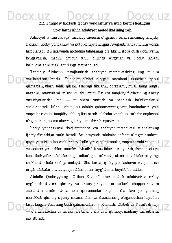 292.2. Tanqidiy fikrlash, ijodiy yondashuv va nutq kompetentligini
rivojlantirishda adabiyot metodikasining roli
Adabiyot ta’limi nafaqat madaniy merosni o‘rganish, balki shaxsning tanqidiy
fikrlash, ijodiy yondashuv va nutq kompetentligini rivojlantirishda muhim vosita
hisoblanadi. Bu jarayonda metodika talabaning o‘z fikrini ifoda etish qobiliyatini
kengaytirish,   matnni   chuqur   tahlil   qilishga   o‘rgatish   va   ijodiy   ishlash
ko‘nikmalarini shakllantirishga xizmat qiladi.
Tanqidiy   fikrlashni   rivojlantirish   adabiyot   metodikasining   eng   muhim
vazifalaridan   biridir.   Talabalar   o‘zlari   o‘qigan   matnlarni   shunchaki   qabul
qilmasdan,   ularni   tahlil   qilishi,   asardagi   fikrlarni,   obrazlarni,   muallifning   nuqtai
nazarini,   mavzularni   so‘roq   qilishi   lozim.   Bu   esa   tanqidiy   fikrlashning   asosiy
xususiyatlaridan   biri   —   mulohaza   yuritish   va   baholash   ko‘nikmalarini
shakllantiradi.   Misol   uchun,   bir   adabiy   qahramonning   xatti-harakatlarini   yoki
voqealar rivojini tanqidiy tahlil qilish orqali talabalar voqelikni turlicha anglashni
o‘rganadilar, bu esa ularning dunyoqarashini kengaytiradi.
Ijodiy   yondashuvni   rivojlantirishda   esa   adabiyot   metodikasi   talabalarning
ijodiy   fikrlashiga   turtki   beradi.   Bu   jarayonda   talabalar   nafaqat   o‘qigan   asarlarni
qayta yaratish bilan cheklanmay, balki yangi qahramonlar, voqealar yoki muqobil
yakunlarni yaratishlari mumkin. Mualliflik vazifalari, esse yozish, dramatizatsiya
kabi   faoliyatlar   talabalarning   ijodkorligini   oshiradi,   ularni   o‘z   fikrlarini   yangi
shakllarda   ifoda   etishga   undaydi.   Shu   tariqa,   ijodiy   yondashuvni   rivojlantirish
orqali talabalar o‘z dunyoqarashlarini, his-tuyg‘ularini boyitib boradilar.
Abdulla   Qodiriyyning   “O‘tkan   Kunlar”   asari   o‘zbek   adabiyotida   milliy
uyg‘onish   davrini,   ijtimoiy   va   tarixiy   jarayonlarni   ko‘tarib   chiqqan   muhim
asarlardan   biridir.   Unda   turli   qahramonlar   orqali   o‘sha   davr   jamiyatining
murakkab   ijtimoiy-siyosiy   muammolari   va   shaxslarning   o‘zgaruvchan   hayotlari
tasvirlangan. Asarning bosh qahramonlari — Kumush, Otabek va Yusufbek hoji
— o‘z xarakterlari va harakatlari bilan o‘sha davr ijtimoiy, madaniy sharoitlarini
aks ettiradi. 