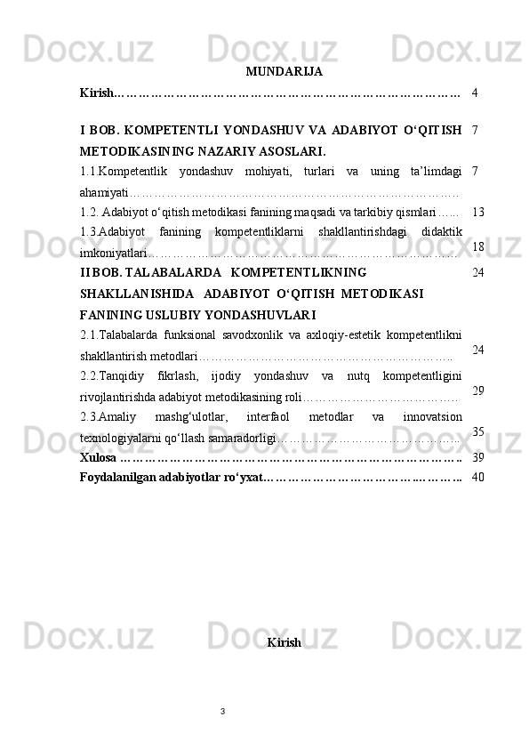 3 MUNDARIJA
Kirish………………………………………………………………………… 4
I   BOB.   KOMPETENTLI   YONDASHUV   VA   ADABIYOT   O‘QITISH
METODIKASINING NAZARIY ASOSLARI . 7
1.1.Kompetentlik   yondashuv   mohiyati,   turlari   va   uning   ta’limdagi
ahamiyati …………………………………………………………………….. 7
1.2. Adabiyot o‘qitish metodikasi fanining maqsadi va tarkibiy qismlari …... 13
1.3.Adabiyot   fanining   kompetentliklarni   shakllantirishdagi   didaktik
imkoniyatlari ………………………………………………………………… 18
II BOB. TALABALARDA     KOMPETENTLIKNING 
SHAKLLANISHIDA     ADABIYOT    O‘QITISH    METODIKASI 
FANINING USLUBIY YONDASHUVLARI 24
2.1.Talabalarda   funksional   savodxonlik   va   axloqiy-estetik   kompetentlikni
shakllantirish metodlari …………………………………………………….. 24
2.2.Tanqidiy   fikrlash,   ijodiy   yondashuv   va   nutq   kompetentligini
rivojlantirishda adabiyot metodikasining roli ……………………………….. 29
2.3.Amaliy   mashg‘ulotlar,   interfaol   metodlar   va   innovatsion
texnologiyalarni qo‘llash samaradorligi ……………………………………... 35
Xulosa  ……………………………………………………………………….. 39
Foydalanilgan adabiyotlar ro‘yxat ……………………………….………... 40
Kirish 