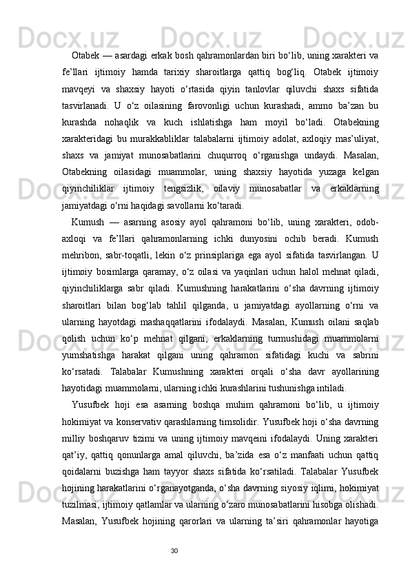30Otabek — asardagi erkak bosh qahramonlardan biri bo‘lib, uning xarakteri va
fe’llari   ijtimoiy   hamda   tarixiy   sharoitlarga   qattiq   bog‘liq.   Otabek   ijtimoiy
mavqeyi   va   shaxsiy   hayoti   o‘rtasida   qiyin   tanlovlar   qiluvchi   shaxs   sifatida
tasvirlanadi.   U   o‘z   oilasining   farovonligi   uchun   kurashadi,   ammo   ba’zan   bu
kurashda   nohaqlik   va   kuch   ishlatishga   ham   moyil   bo‘ladi.   Otabekning
xarakteridagi   bu   murakkabliklar   talabalarni   ijtimoiy   adolat,   axloqiy   mas’uliyat,
shaxs   va   jamiyat   munosabatlarini   chuqurroq   o‘rganishga   undaydi.   Masalan,
Otabekning   oilasidagi   muammolar,   uning   shaxsiy   hayotida   yuzaga   kelgan
qiyinchiliklar   ijtimoiy   tengsizlik,   oilaviy   munosabatlar   va   erkaklarning
jamiyatdagi o‘rni haqidagi savollarni ko‘taradi.
Kumush   —   asarning   asosiy   ayol   qahramoni   bo‘lib,   uning   xarakteri,   odob-
axloqi   va   fe’llari   qahramonlarning   ichki   dunyosini   ochib   beradi.   Kumush
mehribon,   sabr-toqatli,   lekin   o‘z   prinsiplariga   ega   ayol   sifatida   tasvirlangan.   U
ijtimoiy   bosimlarga   qaramay,   o‘z   oilasi   va   yaqinlari   uchun   halol   mehnat   qiladi,
qiyinchiliklarga   sabr   qiladi.   Kumushning   harakatlarini   o‘sha   davrning   ijtimoiy
sharoitlari   bilan   bog‘lab   tahlil   qilganda,   u   jamiyatdagi   ayollarning   o‘rni   va
ularning   hayotdagi   mashaqqatlarini   ifodalaydi.   Masalan,   Kumush   oilani   saqlab
qolish   uchun   ko‘p   mehnat   qilgani,   erkaklarning   turmushidagi   muammolarni
yumshatishga   harakat   qilgani   uning   qahramon   sifatidagi   kuchi   va   sabrini
ko‘rsatadi.   Talabalar   Kumushning   xarakteri   orqali   o‘sha   davr   ayollarining
hayotidagi muammolarni, ularning ichki kurashlarini tushunishga intiladi.
Yusufbek   hoji   esa   asarning   boshqa   muhim   qahramoni   bo‘lib,   u   ijtimoiy
hokimiyat va konservativ qarashlarning timsolidir. Yusufbek hoji o‘sha davrning
milliy   boshqaruv   tizimi   va   uning   ijtimoiy   mavqeini   ifodalaydi.   Uning   xarakteri
qat’iy,   qattiq   qonunlarga   amal   qiluvchi,   ba’zida   esa   o‘z   manfaati   uchun   qattiq
qoidalarni   buzishga   ham   tayyor   shaxs   sifatida   ko‘rsatiladi.   Talabalar   Yusufbek
hojining harakatlarini o‘rganayotganda, o‘sha davrning siyosiy iqlimi, hokimiyat
tuzilmasi, ijtimoiy qatlamlar va ularning o‘zaro munosabatlarini hisobga olishadi.
Masalan,   Yusufbek   hojining   qarorlari   va   ularning   ta’siri   qahramonlar   hayotiga 