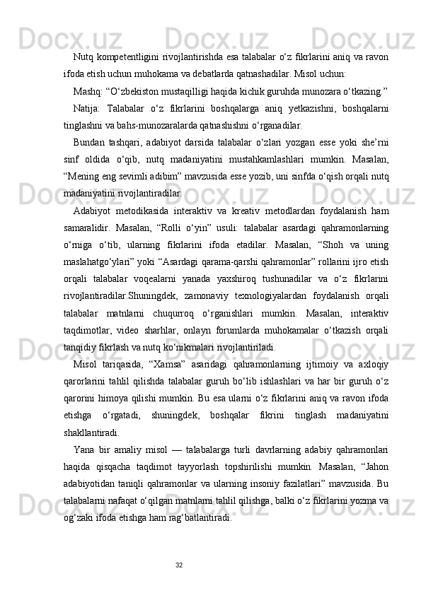 32Nutq kompetentligini rivojlantirishda esa talabalar o‘z fikrlarini aniq va ravon
ifoda etish uchun muhokama va debatlarda qatnashadilar. Misol uchun:
Mashq: “O‘zbekiston mustaqilligi haqida kichik guruhda munozara o‘tkazing.”
Natija:   Talabalar   o‘z   fikrlarini   boshqalarga   aniq   yetkazishni,   boshqalarni
tinglashni va bahs-munozaralarda qatnashishni o‘rganadilar.
Bundan   tashqari,   adabiyot   darsida   talabalar   o‘zlari   yozgan   esse   yoki   she’rni
sinf   oldida   o‘qib,   nutq   madaniyatini   mustahkamlashlari   mumkin.   Masalan,
“Mening eng sevimli adibim” mavzusida esse yozib, uni sinfda o‘qish orqali nutq
madaniyatini rivojlantiradilar.
Adabiyot   metodikasida   interaktiv   va   kreativ   metodlardan   foydalanish   ham
samaralidir.   Masalan,   “Rolli   o‘yin”   usuli:   talabalar   asardagi   qahramonlarning
o‘rniga   o‘tib,   ularning   fikrlarini   ifoda   etadilar.   Masalan,   “Shoh   va   uning
maslahatgo‘ylari” yoki “Asardagi qarama-qarshi qahramonlar” rollarini ijro etish
orqali   talabalar   voqealarni   yanada   yaxshiroq   tushunadilar   va   o‘z   fikrlarini
rivojlantiradilar.Shuningdek,   zamonaviy   texnologiyalardan   foydalanish   orqali
talabalar   matnlarni   chuqurroq   o‘rganishlari   mumkin.   Masalan,   interaktiv
taqdimotlar,   video   sharhlar,   onlayn   forumlarda   muhokamalar   o‘tkazish   orqali
tanqidiy fikrlash va nutq ko‘nikmalari rivojlantiriladi.
Misol   tariqasida,   “Xamsa”   asaridagi   qahramonlarning   ijtimoiy   va   axloqiy
qarorlarini   tahlil   qilishda   talabalar   guruh   bo‘lib   ishlashlari   va   har   bir   guruh   o‘z
qarorini himoya qilishi mumkin. Bu esa ularni o‘z fikrlarini aniq va ravon ifoda
etishga   o‘rgatadi,   shuningdek,   boshqalar   fikrini   tinglash   madaniyatini
shakllantiradi.
Yana   bir   amaliy   misol   —   talabalarga   turli   davrlarning   adabiy   qahramonlari
haqida   qisqacha   taqdimot   tayyorlash   topshirilishi   mumkin.   Masalan,   “Jahon
adabiyotidan   taniqli   qahramonlar   va   ularning   insoniy  fazilatlari”   mavzusida.   Bu
talabalarni nafaqat o‘qilgan matnlarni tahlil qilishga, balki o‘z fikrlarini yozma va
og‘zaki ifoda etishga ham rag‘batlantiradi. 