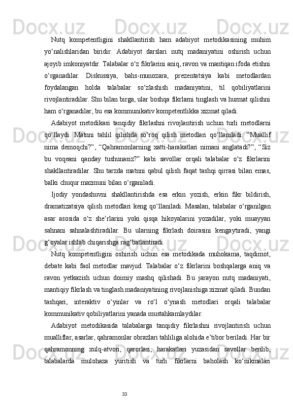 33Nutq   kompetentligini   shakllantirish   ham   adabiyot   metodikasining   muhim
yo‘nalishlaridan   biridir.   Adabiyot   darslari   nutq   madaniyatini   oshirish   uchun
ajoyib imkoniyatdir. Talabalar o‘z fikrlarini aniq, ravon va mantiqan ifoda etishni
o‘rganadilar.   Diskussiya,   bahs-munozara,   prezentatsiya   kabi   metodlardan
foydalangan   holda   talabalar   so‘zlashish   madaniyatini,   til   qobiliyatlarini
rivojlantiradilar. Shu bilan birga, ular boshqa fikrlarni tinglash va hurmat qilishni
ham o‘rganadilar, bu esa kommunikativ kompetentlikka xizmat qiladi.
Adabiyot   metodikasi   tanqidiy   fikrlashni   rivojlantirish   uchun   turli   metodlarni
qo‘llaydi.   Matnni   tahlil   qilishda   so‘roq   qilish   metodlari   qo‘llaniladi:   “Muallif
nima   demoqchi?”,   “Qahramonlarning   xatti-harakatlari   nimani   anglatadi?”,   “Siz
bu   voqeani   qanday   tushunasiz?”   kabi   savollar   orqali   talabalar   o‘z   fikrlarini
shakllantiradilar.   Shu   tarzda   matnni   qabul   qilish   faqat   tashqi   qirrasi   bilan   emas,
balki chuqur mazmuni bilan o‘rganiladi.
Ijodiy   yondashuvni   shakllantirishda   esa   erkin   yozish,   erkin   fikr   bildirish,
dramatizatsiya   qilish  metodlari   keng qo‘llaniladi. Masalan,  talabalar   o‘rganilgan
asar   asosida   o‘z   she’rlarini   yoki   qisqa   hikoyalarini   yozadilar,   yoki   muayyan
sahnani   sahnalashtiradilar.   Bu   ularning   fikrlash   doirasini   kengaytiradi,   yangi
g‘oyalar ishlab chiqarishga rag‘batlantiradi.
Nutq   kompetentligini   oshirish   uchun   esa   metodikada   muhokama,   taqdimot,
debate   kabi   faol   metodlar   mavjud.   Talabalar   o‘z   fikrlarini   boshqalarga   aniq   va
ravon   yetkazish   uchun   doimiy   mashq   qilishadi.   Bu   jarayon   nutq   madaniyati,
mantiqiy fikrlash va tinglash madaniyatining rivojlanishiga xizmat qiladi. Bundan
tashqari,   interaktiv   o‘yinlar   va   ro‘l   o‘ynash   metodlari   orqali   talabalar
kommunikativ qobiliyatlarini yanada mustahkamlaydilar.
Adabiyot   metodikasida   talabalarga   tanqidiy   fikrlashni   rivojlantirish   uchun
mualliflar, asarlar, qahramonlar obrazlari tahliliga alohida e’tibor beriladi. Har bir
qahramonning   xulq-atvori,   qarorlari,   harakatlari   yuzasidan   savollar   berilib,
talabalarda   mulohaza   yuritish   va   turli   fikrlarni   baholash   ko‘nikmalari 