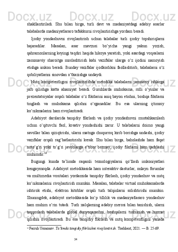 34shakllantiriladi.   Shu   bilan   birga,   turli   davr   va   madaniyatdagi   adabiy   asarlar
talabalarda madaniyatlararo tafakkurni rivojlantirishga yordam beradi.
Ijodiy   yondashuvni   rivojlantirish   uchun   talabalar   turli   ijodiy   topshiriqlarni
bajaradilar.   Masalan,   asar   mavzusi   bo‘yicha   yangi   yakun   yozish,
qahramonlarning keyingi taqdiri haqida hikoya yaratish, yoki asardagi voqealarni
zamonaviy   sharoitga   moslashtirish   kabi   vazifalar   ularga   o‘z   ijodini   namoyish
etishga imkon beradi. Bunday  vazifalar  ijodkorlikni  faollashtirib, talabalarni  o‘z
qobiliyatlarini sinovdan o‘tkazishga undaydi.
Nutq   kompetentligini   rivojlantirishda   metodika   talabalarni   jamoaviy   ishlarga
jalb   qilishga   katta   ahamiyat   beradi.   Guruhlarda   muhokama,   rolli   o‘yinlar   va
prezentatsiyalar orqali talabalar o‘z fikrlarini aniq bayon etishni, boshqa fikrlarni
tinglash   va   muhokama   qilishni   o‘rganadilar.   Bu   esa   ularning   ijtimoiy
ko‘nikmalarini ham rivojlantiradi.
Adabiyot   darslarida   tanqidiy   fikrlash   va   ijodiy   yondashuvni   mustahkamlash
uchun   o‘qituvchi   faol,   kreativ   yondashishi   zarur.   U   talabalarni   doimo   yangi
savollar bilan qiziqtirishi, ularni matnga chuqurroq kirib borishga undashi, ijodiy
vazifalar   orqali   rag‘batlantirishi   kerak.   Shu   bilan   birga,   baholashda   ham   faqat
noto‘g‘ri   yoki   to‘g‘ri   javoblarga   e’tibor   bermay,   ijodiy   fikrlarni   ham   qadrlashi
muhimdir. 12
Bugungi   kunda   ta’limda   raqamli   texnologiyalarni   qo‘llash   imkoniyatlari
kengaymoqda. Adabiyot  metodikasida ham  interaktiv dasturlar, onlayn forumlar
va   multimedia   vositalari   yordamida   tanqidiy   fikrlash,   ijodiy   yondashuv   va   nutq
ko‘nikmalarini rivojlantirish mumkin. Masalan, talabalar virtual muhokamalarda
ishtirok   etishi,   elektron   kitoblar   orqali   turli   talqinlarni   solishtirishi   mumkin.
Shuningdek,   adabiyot   metodikasida   ko‘p   tillilik   va   madaniyatlararo   yondashuv
ham   muhim   o‘rin   tutadi.   Turli   xalqlarning   adabiy   merosi   bilan   tanishish,   ularni
taqqoslash   talabalarda   global   dunyoqarashni,   boshqalarni   tushunish   va   hurmat
qilishni   rivojlantiradi.   Bu   esa   tanqidiy   fikrlash   va   nutq   kompetentligini   yanada
12
  Farruh Usmonov.  Ta’limda tanqidiy fikrlashni rivojlantirish . Toshkent, 2021. — B. 25-69. 