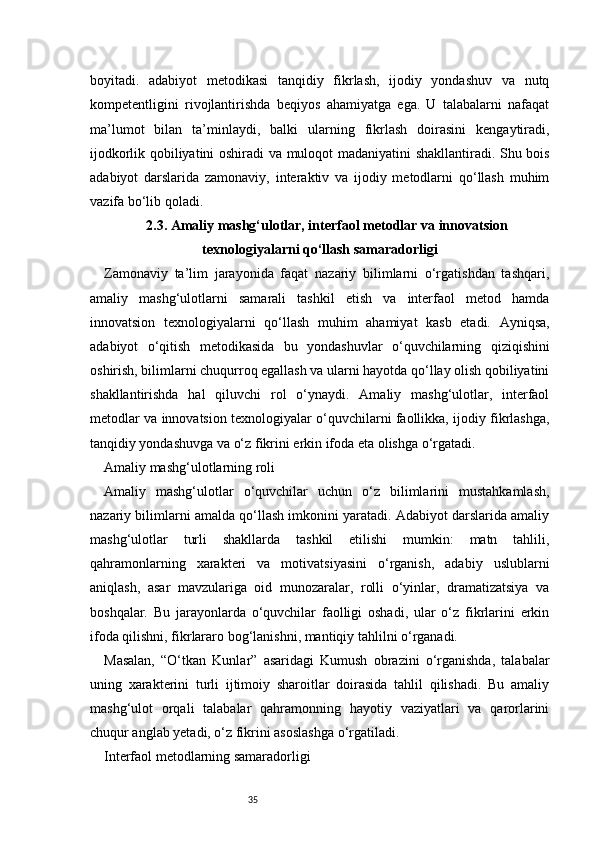 35boyitadi.   adabiyot   metodikasi   tanqidiy   fikrlash,   ijodiy   yondashuv   va   nutq
kompetentligini   rivojlantirishda   beqiyos   ahamiyatga   ega.   U   talabalarni   nafaqat
ma’lumot   bilan   ta’minlaydi,   balki   ularning   fikrlash   doirasini   kengaytiradi,
ijodkorlik qobiliyatini oshiradi va muloqot madaniyatini shakllantiradi. Shu bois
adabiyot   darslarida   zamonaviy,   interaktiv   va   ijodiy   metodlarni   qo‘llash   muhim
vazifa bo‘lib qoladi.
2.3. Amaliy mashg‘ulotlar, interfaol metodlar va innovatsion
texnologiyalarni qo‘llash samaradorligi
Zamonaviy   ta’lim   jarayonida   faqat   nazariy   bilimlarni   o‘rgatishdan   tashqari,
amaliy   mashg‘ulotlarni   samarali   tashkil   etish   va   interfaol   metod   hamda
innovatsion   texnologiyalarni   qo‘llash   muhim   ahamiyat   kasb   etadi.   Ayniqsa,
adabiyot   o‘qitish   metodikasida   bu   yondashuvlar   o‘quvchilarning   qiziqishini
oshirish, bilimlarni chuqurroq egallash va ularni hayotda qo‘llay olish qobiliyatini
shakllantirishda   hal   qiluvchi   rol   o‘ynaydi.   Amaliy   mashg‘ulotlar,   interfaol
metodlar va innovatsion texnologiyalar o‘quvchilarni faollikka, ijodiy fikrlashga,
tanqidiy yondashuvga va o‘z fikrini erkin ifoda eta olishga o‘rgatadi.
Amaliy mashg‘ulotlarning roli
Amaliy   mashg‘ulotlar   o‘quvchilar   uchun   o‘z   bilimlarini   mustahkamlash,
nazariy bilimlarni amalda qo‘llash imkonini yaratadi. Adabiyot darslarida amaliy
mashg‘ulotlar   turli   shakllarda   tashkil   etilishi   mumkin:   matn   tahlili,
qahramonlarning   xarakteri   va   motivatsiyasini   o‘rganish,   adabiy   uslublarni
aniqlash,   asar   mavzulariga   oid   munozaralar,   rolli   o‘yinlar,   dramatizatsiya   va
boshqalar.   Bu   jarayonlarda   o‘quvchilar   faolligi   oshadi,   ular   o‘z   fikrlarini   erkin
ifoda qilishni, fikrlararo bog‘lanishni, mantiqiy tahlilni o‘rganadi.
Masalan,   “O‘tkan   Kunlar”   asaridagi   Kumush   obrazini   o‘rganishda,   talabalar
uning   xarakterini   turli   ijtimoiy   sharoitlar   doirasida   tahlil   qilishadi.   Bu   amaliy
mashg‘ulot   orqali   talabalar   qahramonning   hayotiy   vaziyatlari   va   qarorlarini
chuqur anglab yetadi, o‘z fikrini asoslashga o‘rgatiladi.
Interfaol metodlarning samaradorligi 