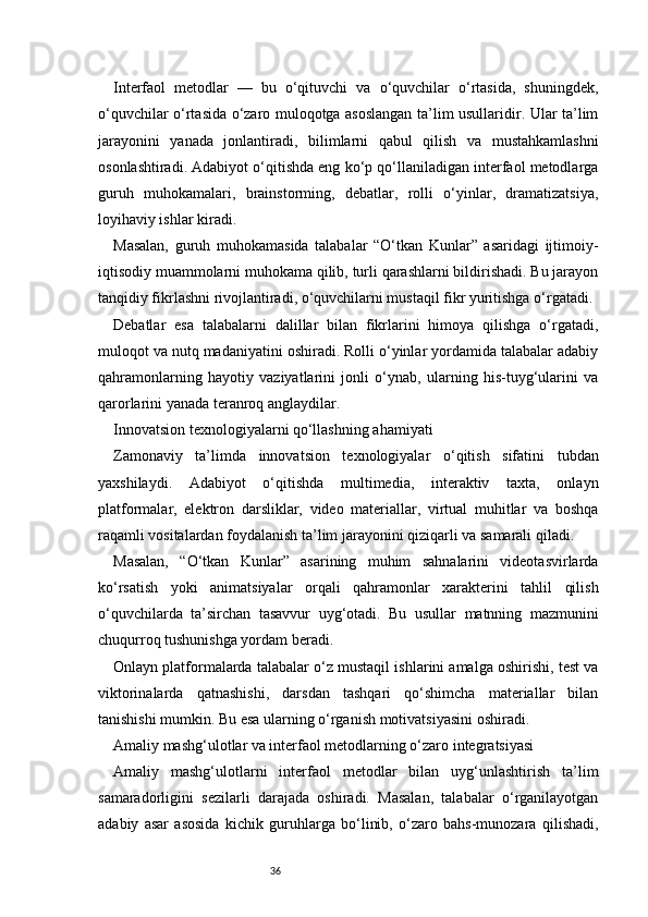36Interfaol   metodlar   —   bu   o‘qituvchi   va   o‘quvchilar   o‘rtasida,   shuningdek,
o‘quvchilar o‘rtasida o‘zaro muloqotga asoslangan ta’lim usullaridir. Ular ta’lim
jarayonini   yanada   jonlantiradi,   bilimlarni   qabul   qilish   va   mustahkamlashni
osonlashtiradi. Adabiyot o‘qitishda eng ko‘p qo‘llaniladigan interfaol metodlarga
guruh   muhokamalari,   brainstorming,   debatlar,   rolli   o‘yinlar,   dramatizatsiya,
loyihaviy ishlar kiradi.
Masalan,   guruh   muhokamasida   talabalar   “O‘tkan   Kunlar”   asaridagi   ijtimoiy-
iqtisodiy muammolarni muhokama qilib, turli qarashlarni bildirishadi. Bu jarayon
tanqidiy fikrlashni rivojlantiradi, o‘quvchilarni mustaqil fikr yuritishga o‘rgatadi.
Debatlar   esa   talabalarni   dalillar   bilan   fikrlarini   himoya   qilishga   o‘rgatadi,
muloqot va nutq madaniyatini oshiradi. Rolli o‘yinlar yordamida talabalar adabiy
qahramonlarning   hayotiy   vaziyatlarini   jonli   o‘ynab,   ularning   his-tuyg‘ularini   va
qarorlarini yanada teranroq anglaydilar.
Innovatsion texnologiyalarni qo‘llashning ahamiyati
Zamonaviy   ta’limda   innovatsion   texnologiyalar   o‘qitish   sifatini   tubdan
yaxshilaydi.   Adabiyot   o‘qitishda   multimedia,   interaktiv   taxta,   onlayn
platformalar,   elektron   darsliklar,   video   materiallar,   virtual   muhitlar   va   boshqa
raqamli vositalardan foydalanish ta’lim jarayonini qiziqarli va samarali qiladi.
Masalan,   “O‘tkan   Kunlar”   asarining   muhim   sahnalarini   videotasvirlarda
ko‘rsatish   yoki   animatsiyalar   orqali   qahramonlar   xarakterini   tahlil   qilish
o‘quvchilarda   ta’sirchan   tasavvur   uyg‘otadi.   Bu   usullar   matnning   mazmunini
chuqurroq tushunishga yordam beradi.
Onlayn platformalarda talabalar o‘z mustaqil ishlarini amalga oshirishi, test va
viktorinalarda   qatnashishi,   darsdan   tashqari   qo‘shimcha   materiallar   bilan
tanishishi mumkin. Bu esa ularning o‘rganish motivatsiyasini oshiradi.
Amaliy mashg‘ulotlar va interfaol metodlarning o‘zaro integratsiyasi
Amaliy   mashg‘ulotlarni   interfaol   metodlar   bilan   uyg‘unlashtirish   ta’lim
samaradorligini   sezilarli   darajada   oshiradi.   Masalan,   talabalar   o‘rganilayotgan
adabiy   asar   asosida   kichik   guruhlarga   bo‘linib,   o‘zaro   bahs-munozara   qilishadi, 