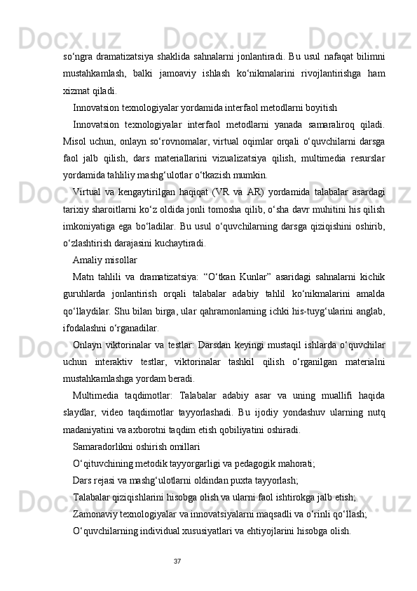 37so‘ngra   dramatizatsiya   shaklida   sahnalarni   jonlantiradi.   Bu   usul   nafaqat   bilimni
mustahkamlash,   balki   jamoaviy   ishlash   ko‘nikmalarini   rivojlantirishga   ham
xizmat qiladi.
Innovatsion texnologiyalar yordamida interfaol metodlarni boyitish
Innovatsion   texnologiyalar   interfaol   metodlarni   yanada   samaraliroq   qiladi.
Misol   uchun,   onlayn   so‘rovnomalar,   virtual   oqimlar   orqali   o‘quvchilarni   darsga
faol   jalb   qilish,   dars   materiallarini   vizualizatsiya   qilish,   multimedia   resurslar
yordamida tahliliy mashg‘ulotlar o‘tkazish mumkin.
Virtual   va   kengaytirilgan   haqiqat   (VR   va   AR)   yordamida   talabalar   asardagi
tarixiy sharoitlarni ko‘z oldida jonli tomosha qilib, o‘sha davr muhitini his qilish
imkoniyatiga   ega   bo‘ladilar.   Bu   usul   o‘quvchilarning   darsga   qiziqishini   oshirib,
o‘zlashtirish darajasini kuchaytiradi.
Amaliy misollar
Matn   tahlili   va   dramatizatsiya:   “O‘tkan   Kunlar”   asaridagi   sahnalarni   kichik
guruhlarda   jonlantirish   orqali   talabalar   adabiy   tahlil   ko‘nikmalarini   amalda
qo‘llaydilar. Shu bilan birga, ular qahramonlarning ichki his-tuyg‘ularini anglab,
ifodalashni o‘rganadilar.
Onlayn   viktorinalar   va   testlar:   Darsdan   keyingi   mustaqil   ishlarda   o‘quvchilar
uchun   interaktiv   testlar,   viktorinalar   tashkil   qilish   o‘rganilgan   materialni
mustahkamlashga yordam beradi.
Multimedia   taqdimotlar:   Talabalar   adabiy   asar   va   uning   muallifi   haqida
slaydlar,   video   taqdimotlar   tayyorlashadi.   Bu   ijodiy   yondashuv   ularning   nutq
madaniyatini va axborotni taqdim etish qobiliyatini oshiradi.
Samaradorlikni oshirish omillari
O‘qituvchining metodik tayyorgarligi va pedagogik mahorati;
Dars rejasi va mashg‘ulotlarni oldindan puxta tayyorlash;
Talabalar qiziqishlarini hisobga olish va ularni faol ishtirokga jalb etish;
Zamonaviy texnologiyalar va innovatsiyalarni maqsadli va o‘rinli qo‘llash;
O‘quvchilarning individual xususiyatlari va ehtiyojlarini hisobga olish. 