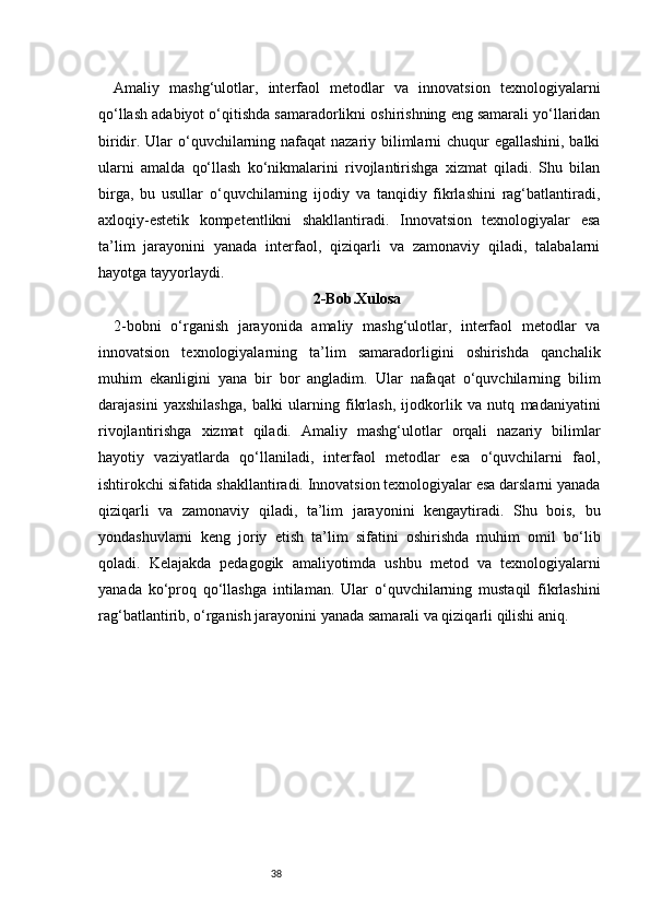 38Amaliy   mashg‘ulotlar,   interfaol   metodlar   va   innovatsion   texnologiyalarni
qo‘llash adabiyot o‘qitishda samaradorlikni oshirishning eng samarali yo‘llaridan
biridir. Ular  o‘quvchilarning nafaqat  nazariy bilimlarni chuqur egallashini, balki
ularni   amalda   qo‘llash   ko‘nikmalarini   rivojlantirishga   xizmat   qiladi.   Shu   bilan
birga,   bu   usullar   o‘quvchilarning   ijodiy   va   tanqidiy   fikrlashini   rag‘batlantiradi,
axloqiy-estetik   kompetentlikni   shakllantiradi.   Innovatsion   texnologiyalar   esa
ta’lim   jarayonini   yanada   interfaol,   qiziqarli   va   zamonaviy   qiladi,   talabalarni
hayotga tayyorlaydi.
2-Bob.Xulosa
2-bobni   o‘rganish   jarayonida   amaliy   mashg‘ulotlar,   interfaol   metodlar   va
innovatsion   texnologiyalarning   ta’lim   samaradorligini   oshirishda   qanchalik
muhim   ekanligini   yana   bir   bor   angladim.   Ular   nafaqat   o‘quvchilarning   bilim
darajasini   yaxshilashga,   balki   ularning   fikrlash,   ijodkorlik   va   nutq   madaniyatini
rivojlantirishga   xizmat   qiladi.   Amaliy   mashg‘ulotlar   orqali   nazariy   bilimlar
hayotiy   vaziyatlarda   qo‘llaniladi,   interfaol   metodlar   esa   o‘quvchilarni   faol,
ishtirokchi sifatida shakllantiradi. Innovatsion texnologiyalar esa darslarni yanada
qiziqarli   va   zamonaviy   qiladi,   ta’lim   jarayonini   kengaytiradi.   Shu   bois,   bu
yondashuvlarni   keng   joriy   etish   ta’lim   sifatini   oshirishda   muhim   omil   bo‘lib
qoladi.   Kelajakda   pedagogik   amaliyotimda   ushbu   metod   va   texnologiyalarni
yanada   ko‘proq   qo‘llashga   intilaman.   Ular   o‘quvchilarning   mustaqil   fikrlashini
rag‘batlantirib, o‘rganish jarayonini yanada samarali va qiziqarli qilishi aniq. 