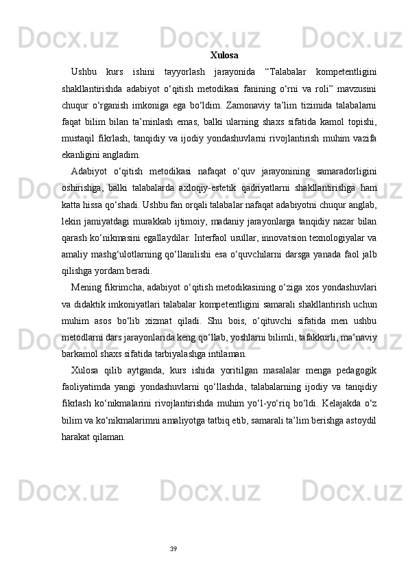 39 Xulosa
Ushbu   kurs   ishini   tayyorlash   jarayonida   “Talabalar   kompetentligini
shakllantirishda   adabiyot   o‘qitish   metodikasi   fanining   o‘rni   va   roli”   mavzusini
chuqur   o‘rganish   imkoniga   ega   bo‘ldim.   Zamonaviy   ta’lim   tizimida   talabalarni
faqat   bilim   bilan   ta’minlash   emas,   balki   ularning   shaxs   sifatida   kamol   topishi,
mustaqil   fikrlash,   tanqidiy   va   ijodiy   yondashuvlarni   rivojlantirish   muhim   vazifa
ekanligini angladim.
Adabiyot   o‘qitish   metodikasi   nafaqat   o‘quv   jarayonining   samaradorligini
oshirishga,   balki   talabalarda   axloqiy-estetik   qadriyatlarni   shakllantirishga   ham
katta hissa qo‘shadi. Ushbu fan orqali talabalar nafaqat adabiyotni chuqur anglab,
lekin jamiyatdagi   murakkab  ijtimoiy, madaniy  jarayonlarga  tanqidiy nazar  bilan
qarash ko‘nikmasini egallaydilar. Interfaol usullar, innovatsion texnologiyalar va
amaliy mashg‘ulotlarning qo‘llanilishi  esa  o‘quvchilarni  darsga  yanada faol  jalb
qilishga yordam beradi.
Mening fikrimcha, adabiyot o‘qitish metodikasining o‘ziga xos yondashuvlari
va didaktik imkoniyatlari talabalar kompetentligini samarali shakllantirish uchun
muhim   asos   bo‘lib   xizmat   qiladi.   Shu   bois,   o‘qituvchi   sifatida   men   ushbu
metodlarni dars jarayonlarida keng qo‘llab, yoshlarni bilimli, tafakkurli, ma’naviy
barkamol shaxs sifatida tarbiyalashga intilaman.
Xulosa   qilib   aytganda,   kurs   ishida   yoritilgan   masalalar   menga   pedagogik
faoliyatimda   yangi   yondashuvlarni   qo‘llashda,   talabalarning   ijodiy   va   tanqidiy
fikrlash   ko‘nikmalarini   rivojlantirishda   muhim   yo‘l-yo‘riq   bo‘ldi.   Kelajakda   o‘z
bilim va ko‘nikmalarimni amaliyotga tatbiq etib, samarali ta’lim berishga astoydil
harakat qilaman. 