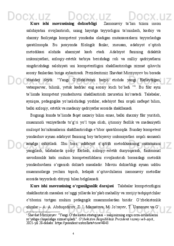 4Kurs   ishi   mavzusining   dolzarbligi     Zamonaviy   ta’lim   tizimi   inson
salohiyatini   rivojlantirish,   uning   hayotga   tayyorligini   ta’minlash,   kasbiy   va
shaxsiy   faoliyatga   kompetent   yondasha   oladigan   mutaxassislarni   tayyorlashga
qaratilmoqda.   Bu   jarayonda   filologik   fanlar,   xususan,   adabiyot   o‘qitish
metodikasi   alohida   ahamiyat   kasb   etadi.   Adabiyot   fanining   didaktik
imkoniyatlari,   axloqiy-estetik   tarbiya   berishdagi   roli   va   milliy   qadriyatlarni
singdirishdagi   salohiyati   uni   kompetentligini   shakllantirishga   xizmat   qiluvchi
asosiy fanlardan biriga aylantiradi. Prezidentimiz Shavkat Mirziyoyev bu borada
shunday   deydi:   “ Yangi   O‘zbekistonni   barpo   etishda   yangi   fikrlaydigan,
vatanparvar,   bilimli,   yetuk   kadrlar   eng   asosiy   kuch   bo‘ladi   ” 1
.   Bu   fikr   ayni
ta’limda   kompetent   yondashuvni   shakllantirish   zaruratini   ko‘rsatadi.   Talabalar,
ayniqsa,   pedagogika   yo‘nalishidagi   yoshlar,   adabiyot   fani   orqali   nafaqat   bilim,
balki axloqiy, estetik va madaniy qadriyatlar asosida shakllanadi.
Bugungi  kunda ta’limda faqat  nazariy bilim  emas,  balki  shaxsiy  fikr  yuritish,
muammoli   vaziyatlarda   to‘g‘ri   yo‘l   topa   olish,   ijtimoiy   faollik   va   madaniyatli
muloqot ko‘nikmalarini shakllantirishga e’tibor qaratilmoqda. Bunday kompetent
yondashuv aynan adabiyot fanining boy tarbiyaviy imkoniyatlari orqali samarali
amalga   oshiriladi.   Shu   bois,   adabiyot   o‘qitish   metodikasining   mazmunini
yangilash,   talabalarda   ijodiy   fikrlash,   axloqiy-estetik   dunyoqarash,   funksional
savodxonlik   kabi   muhim   kompetentliklarni   rivojlantirish   borasidagi   metodik
yondashuvlarni   o‘rganish   dolzarb   masaladir.   Mavzu   dolzarbligi   aynan   ushbu
muammolarga   yechim   topish,   kelajak   o‘qituvchilarini   zamonaviy   metodlar
asosida tayyorlash ehtiyoji bilan belgilanadi.
Kurs   ishi   mavzusining   o‘rganilganlik   darajasi     Talabalar   kompetentligini
shakllantirish masalasi so‘nggi yillarda ko‘plab mahalliy va xorijiy tadqiqotchilar
e’tiborini   tortgan   muhim   pedagogik   muammolardan   biridir.   O‘zbekistonlik
olimlar – A. A. Abduqodirov, Z. I. Mamatova, M. Jo‘rayev, T. Usmonov va G‘.
1
  Shavkat Mirziyoyev. "Yangi O‘zbekiston strategiyasi – xalqimizning ezgu orzu-intilishlarini 
ro‘yobga chiqarishga xizmat qiladi".  O‘zbekiston Respublikasi Prezidenti rasmiy veb-sayti , 
2021-yil 28-dekabr.   https://president.uz/oz/lists/view/4843 
