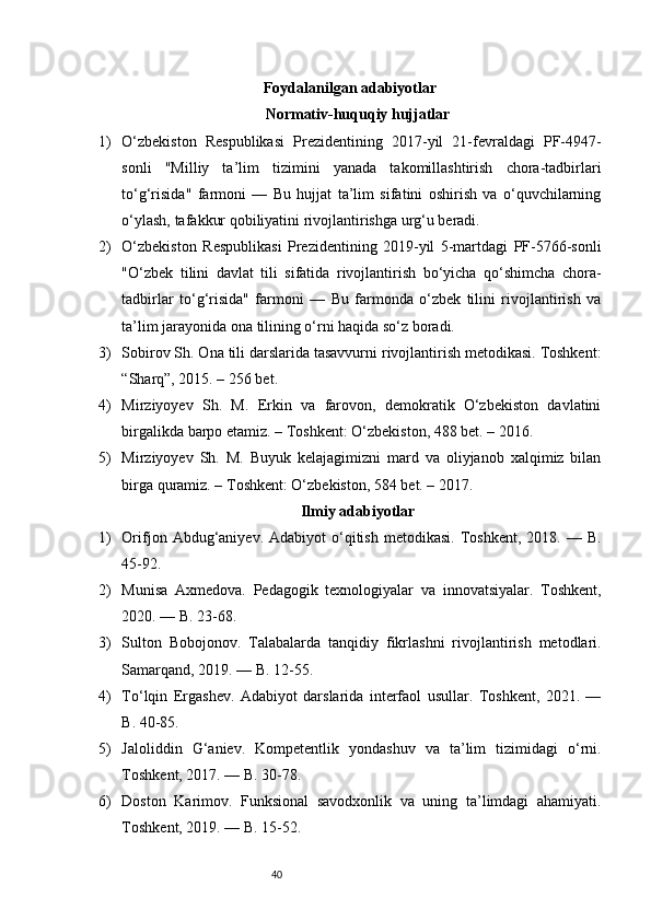 40Foydalanilgan adabiyotlar
Normativ-huquqiy hujjatlar
1) O‘zbekiston   Respublikasi   Prezidentining   2017-yil   21-fevraldagi   PF-4947-
sonli   "Milliy   ta’lim   tizimini   yanada   takomillashtirish   chora-tadbirlari
to‘g‘risida"   farmoni   —   Bu   hujjat   ta’lim   sifatini   oshirish   va   o‘quvchilarning
o‘ylash, tafakkur qobiliyatini rivojlantirishga urg‘u beradi.
2) O‘zbekiston   Respublikasi   Prezidentining   2019-yil   5-martdagi   PF-5766-sonli
"O‘zbek   tilini   davlat   tili   sifatida   rivojlantirish   bo‘yicha   qo‘shimcha   chora-
tadbirlar   to‘g‘risida"   farmoni   —   Bu   farmonda   o‘zbek   tilini   rivojlantirish   va
ta’lim jarayonida ona tilining o‘rni haqida so‘z boradi.
3) Sobirov Sh. Ona tili darslarida tasavvurni rivojlantirish metodikasi. Toshkent:
“Sharq”, 2015. – 256 bet.
4) Mirziyoyev   Sh.   M.   Erkin   va   farovon,   demokratik   O‘zbekiston   davlatini
birgalikda barpo etamiz. – Toshkent: O‘zbekiston, 488 bet. – 2016.
5) Mirziyoyev   Sh.   M.   Buyuk   kelajagimizni   mard   va   oliyjanob   xalqimiz   bilan
birga quramiz. – Toshkent: O‘zbekiston, 584 bet. – 2017.
Ilmiy adabiyotlar
1) Orifjon  Abdug‘aniyev.  Adabiyot   o‘qitish   metodikasi.  Toshkent,  2018.  —  B.
45-92.
2) Munisa   Axmedova.   Pedagogik   texnologiyalar   va   innovatsiyalar.   Toshkent,
2020. — B. 23-68.
3) Sulton   Bobojonov.   Talabalarda   tanqidiy   fikrlashni   rivojlantirish   metodlari.
Samarqand, 2019. — B. 12-55.
4) To‘lqin   Ergashev.   Adabiyot   darslarida   interfaol   usullar.   Toshkent,   2021.   —
B. 40-85.
5) Jaloliddin   G‘aniev.   Kompetentlik   yondashuv   va   ta’lim   tizimidagi   o‘rni.
Toshkent, 2017. — B. 30-78.
6) Doston   Karimov.   Funksional   savodxonlik   va   uning   ta’limdagi   ahamiyati.
Toshkent, 2019. — B. 15-52. 
