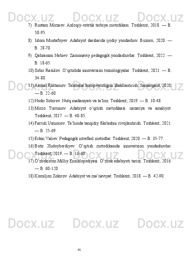 417) Rustam   Mirzaev.   Axloqiy-estetik   tarbiya   metodikasi.   Toshkent,   2018.   —   B.
50-95.
8) Islom   Mustafoyev.   Adabiyot   darslarida   ijodiy   yondashuv.   Buxoro,   2020.   —
B. 28-70.
9) Qahramon Nabiev. Zamonaviy pedagogik yondashuvlar. Toshkent, 2022. —
B. 18-65.
10) Sobir Rasulov. O‘qitishda innovatsion texnologiyalar. Toshkent, 2021. — B.
34-80.
11) Akmal Rustamov. Talabalar kompetentligini shakllantirish. Samarqand, 2020.
— B. 22-60.
12) Nodir Sobirov. Nutq madaniyati va ta’lim. Toshkent, 2019. — B. 10-48.
13) Mirzo   Tursunov.   Adabiyot   o‘qitish   metodikasi:   nazariya   va   amaliyot.
Toshkent, 2017. — B. 40-85.
14) Farruh Usmonov. Ta’limda tanqidiy fikrlashni rivojlantirish. Toshkent, 2021.
— B. 25-69.
15) Erkin Valiev. Pedagogik interfaol metodlar. Toshkent, 2020. — B. 35-77.
16) Botir   Xudoyberdiyev.   O‘qitish   metodikasida   innovatsion   yondashuvlar.
Toshkent, 2019. — B. 16-60.
17) O‘zbekiston Milliy Ensiklopediyasi. O‘zbek adabiyoti tarixi. Toshkent, 2016.
— B. 60-120.
18) Komiljon Zokirov. Adabiyot va ma’naviyat. Toshkent, 2018. — B. 42-90. 