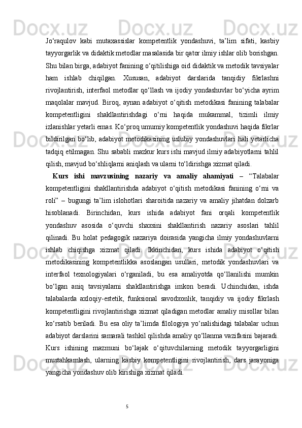 5Jo‘raqulov   kabi   mutaxassislar   kompetentlik   yondashuvi,   ta’lim   sifati,   kasbiy
tayyorgarlik va didaktik metodlar masalasida bir qator ilmiy ishlar olib borishgan.
Shu bilan birga, adabiyot fanining o‘qitilishiga oid didaktik va metodik tavsiyalar
ham   ishlab   chiqilgan.   Xususan,   adabiyot   darslarida   tanqidiy   fikrlashni
rivojlantirish, interfaol metodlar  qo‘llash va ijodiy yondashuvlar  bo‘yicha ayrim
maqolalar   mavjud.   Biroq,   aynan   adabiyot   o‘qitish   metodikasi   fanining   talabalar
kompetentligini   shakllantirishdagi   o‘rni   haqida   mukammal,   tizimli   ilmiy
izlanishlar yetarli emas. Ko‘proq umumiy kompetentlik yondashuvi haqida fikrlar
bildirilgan bo‘lib, adabiyot metodikasining uslubiy yondashuvlari hali yetarlicha
tadqiq etilmagan. Shu sababli mazkur kurs ishi mavjud ilmiy adabiyotlarni tahlil
qilish, mavjud bo‘shliqlarni aniqlash va ularni to‘ldirishga xizmat qiladi.
Kurs   ishi   mavzusining   nazariy   va   amaliy   ahamiyati   –   “Talabalar
kompetentligini   shakllantirishda   adabiyot   o‘qitish   metodikasi   fanining   o‘rni   va
roli”   –   bugungi   ta’lim   islohotlari   sharoitida   nazariy   va   amaliy   jihatdan   dolzarb
hisoblanadi.   Birinchidan,   kurs   ishida   adabiyot   fani   orqali   kompetentlik
yondashuv   asosida   o‘quvchi   shaxsini   shakllantirish   nazariy   asoslari   tahlil
qilinadi.   Bu   holat   pedagogik   nazariya   doirasida   yangicha   ilmiy   yondashuvlarni
ishlab   chiqishga   xizmat   qiladi.   Ikkinchidan,   kurs   ishida   adabiyot   o‘qitish
metodikasining   kompetentlikka   asoslangan   usullari,   metodik   yondashuvlari   va
interfaol   texnologiyalari   o‘rganiladi,   bu   esa   amaliyotda   qo‘llanilishi   mumkin
bo‘lgan   aniq   tavsiyalarni   shakllantirishga   imkon   beradi.   Uchinchidan,   ishda
talabalarda   axloqiy-estetik,   funksional   savodxonlik,   tanqidiy   va   ijodiy   fikrlash
kompetentligini rivojlantirishga  xizmat  qiladigan metodlar amaliy misollar bilan
ko‘rsatib beriladi. Bu  esa oliy ta’limda filologiya yo‘nalishidagi  talabalar  uchun
adabiyot darslarini samarali tashkil qilishda amaliy qo‘llanma vazifasini bajaradi.
Kurs   ishining   mazmuni   bo‘lajak   o‘qituvchilarning   metodik   tayyorgarligini
mustahkamlash,   ularning   kasbiy   kompetentligini   rivojlantirish,   dars   jarayoniga
yangicha yondashuv olib kirishiga xizmat qiladi. 