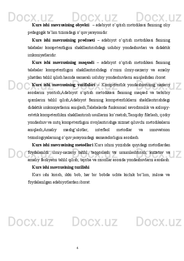 6Kurs ishi mavzusining obyekti     – adabiyot o‘qitish metodikasi fanining oliy
pedagogik ta’lim tizimidagi o‘quv jarayonidir.
Kurs   ishi   mavzusining   predmeti   –   adabiyot   o‘qitish   metodikasi   fanining
talabalar   kompetentligini   shakllantirishdagi   uslubiy   yondashuvlari   va   didaktik
imkoniyatlaridir.
Kurs   ishi   mavzusining   maqsadi   –   adabiyot   o‘qitish   metodikasi   fanining
talabalar   kompetentligini   shakllantirishdagi   o‘rnini   ilmiy-nazariy   va   amaliy
jihatdan tahlil qilish hamda samarali uslubiy yondashuvlarni aniqlashdan iborat.
Kurs   ishi   mavzusining   vazifalari   –   Kompetentlik   yondashuvining   nazariy
asoslarini   yoritish;Adabiyot   o‘qitish   metodikasi   fanining   maqsad   va   tarkibiy
qismlarini   tahlil   qilish;Adabiyot   fanining   kompetentliklarni   shakllantirishdagi
didaktik imkoniyatlarini aniqlash;Talabalarda funksional savodxonlik va axloqiy-
estetik kompetentlikni shakllantirish usullarini ko‘rsatish;Tanqidiy fikrlash, ijodiy
yondashuv va nutq kompetentligini rivojlantirishga xizmat qiluvchi metodikalarni
aniqlash;Amaliy   mashg‘ulotlar,   interfaol   metodlar   va   innovatsion
texnologiyalarning o‘quv jarayonidagi samaradorligini asoslash.
Kurs ishi mavzusining metodlari   Kurs ishini yozishda quyidagi metodlardan
foydalanildi:   ilmiy-nazariy   tahlil;   taqqoslash   va   umumlashtirish;   kuzatuv   va
amaliy faoliyatni tahlil qilish;   tajriba va misollar asosida yondashuvlarni asoslash.
Kurs ishi mavzusining tuzilishi
Kurs   ishi   kirish,   ikki   bob,   har   bir   bobda   uchta   kichik   bo‘lim,   xulosa   va
foydalanilgan adabiyotlardan iborat.  