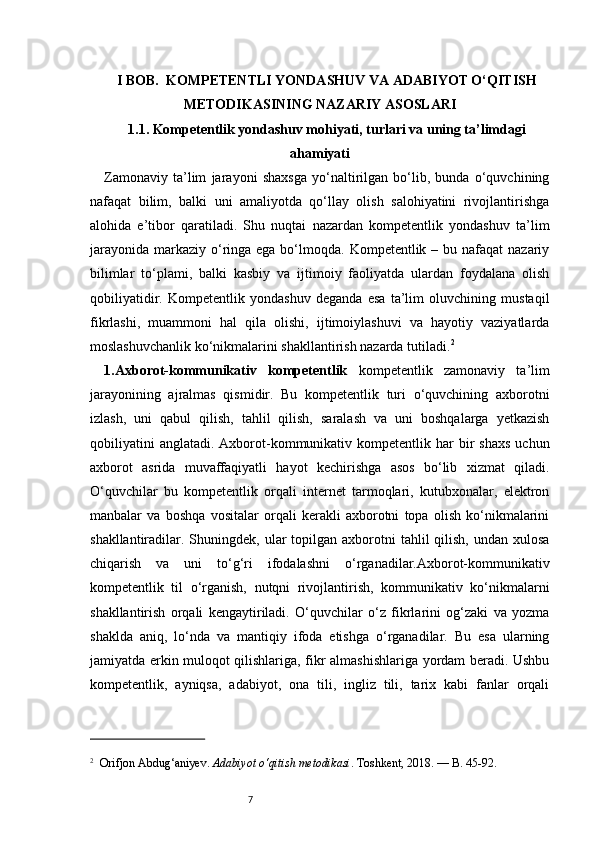 7I BOB.  KOMPETENTLI YONDASHUV VA ADABIYOT O‘QITISH
METODIKASINING NAZARIY ASOSLARI
1.1. Kompetentlik yondashuv mohiyati, turlari va uning ta’limdagi
ahamiyati
Zamonaviy   ta’lim   jarayoni   shaxsga   yo‘naltirilgan   bo‘lib,   bunda   o‘quvchining
nafaqat   bilim,   balki   uni   amaliyotda   qo‘llay   olish   salohiyatini   rivojlantirishga
alohida   e’tibor   qaratiladi.   Shu   nuqtai   nazardan   kompetentlik   yondashuv   ta’lim
jarayonida  markaziy  o‘ringa ega bo‘lmoqda. Kompetentlik – bu nafaqat  nazariy
bilimlar   to‘plami,   balki   kasbiy   va   ijtimoiy   faoliyatda   ulardan   foydalana   olish
qobiliyatidir.   Kompetentlik   yondashuv   deganda   esa   ta’lim   oluvchining   mustaqil
fikrlashi,   muammoni   hal   qila   olishi,   ijtimoiylashuvi   va   hayotiy   vaziyatlarda
moslashuvchanlik ko‘nikmalarini shakllantirish nazarda tutiladi. 2
1.Axborot-kommunikativ   kompetentlik   kompetentlik   zamonaviy   ta’lim
jarayonining   ajralmas   qismidir.   Bu   kompetentlik   turi   o‘quvchining   axborotni
izlash,   uni   qabul   qilish,   tahlil   qilish,   saralash   va   uni   boshqalarga   yetkazish
qobiliyatini  anglatadi.   Axborot-kommunikativ  kompetentlik  har  bir   shaxs   uchun
axborot   asrida   muvaffaqiyatli   hayot   kechirishga   asos   bo‘lib   xizmat   qiladi.
O‘quvchilar   bu   kompetentlik   orqali   internet   tarmoqlari,   kutubxonalar,   elektron
manbalar   va   boshqa   vositalar   orqali   kerakli   axborotni   topa   olish   ko‘nikmalarini
shakllantiradilar. Shuningdek,  ular   topilgan  axborotni  tahlil   qilish,  undan  xulosa
chiqarish   va   uni   to‘g‘ri   ifodalashni   o‘rganadilar.Axborot-kommunikativ
kompetentlik   til   o‘rganish,   nutqni   rivojlantirish,   kommunikativ   ko‘nikmalarni
shakllantirish   orqali   kengaytiriladi.   O‘quvchilar   o‘z   fikrlarini   og‘zaki   va   yozma
shaklda   aniq,   lo‘nda   va   mantiqiy   ifoda   etishga   o‘rganadilar.   Bu   esa   ularning
jamiyatda erkin muloqot qilishlariga, fikr almashishlariga yordam beradi. Ushbu
kompetentlik,   ayniqsa,   adabiyot,   ona   tili,   ingliz   tili,   tarix   kabi   fanlar   orqali
2
    Orifjon Abdug‘aniyev.  Adabiyot o‘qitish metodikasi . Toshkent, 2018. — B. 45-92. 