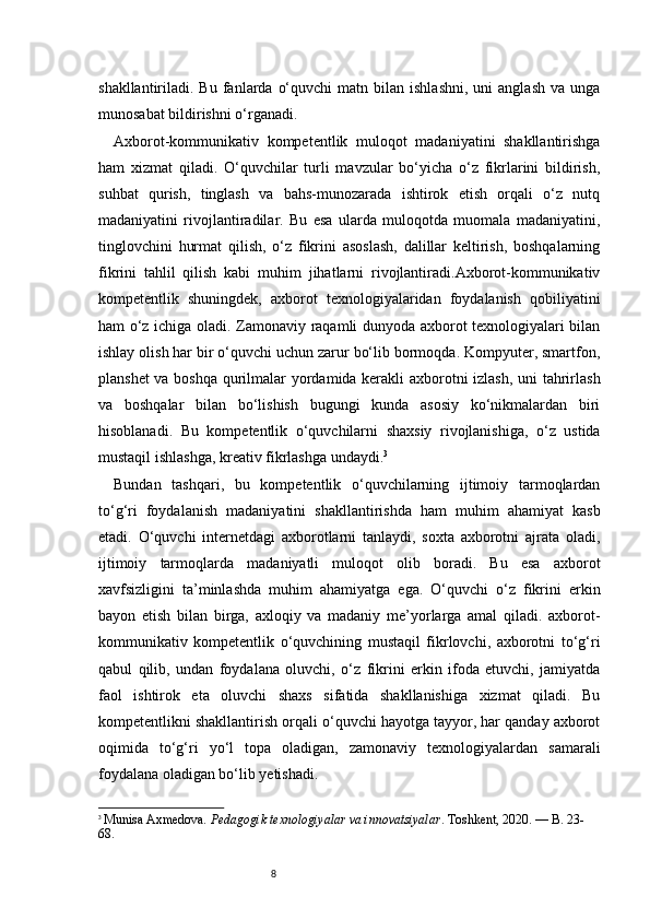 8shakllantiriladi.  Bu  fanlarda  o‘quvchi  matn  bilan  ishlashni,  uni  anglash  va  unga
munosabat bildirishni o‘rganadi.
Axborot-kommunikativ   kompetentlik   muloqot   madaniyatini   shakllantirishga
ham   xizmat   qiladi.   O‘quvchilar   turli   mavzular   bo‘yicha   o‘z   fikrlarini   bildirish,
suhbat   qurish,   tinglash   va   bahs-munozarada   ishtirok   etish   orqali   o‘z   nutq
madaniyatini   rivojlantiradilar.   Bu   esa   ularda   muloqotda   muomala   madaniyatini,
tinglovchini   hurmat   qilish,   o‘z   fikrini   asoslash,   dalillar   keltirish,   boshqalarning
fikrini   tahlil   qilish   kabi   muhim   jihatlarni   rivojlantiradi.Axborot-kommunikativ
kompetentlik   shuningdek,   axborot   texnologiyalaridan   foydalanish   qobiliyatini
ham o‘z ichiga oladi. Zamonaviy raqamli dunyoda axborot texnologiyalari bilan
ishlay olish har bir o‘quvchi uchun zarur bo‘lib bormoqda. Kompyuter, smartfon,
planshet va boshqa qurilmalar yordamida kerakli axborotni izlash, uni tahrirlash
va   boshqalar   bilan   bo‘lishish   bugungi   kunda   asosiy   ko‘nikmalardan   biri
hisoblanadi.   Bu   kompetentlik   o‘quvchilarni   shaxsiy   rivojlanishiga,   o‘z   ustida
mustaqil ishlashga, kreativ fikrlashga undaydi. 3
Bundan   tashqari,   bu   kompetentlik   o‘quvchilarning   ijtimoiy   tarmoqlardan
to‘g‘ri   foydalanish   madaniyatini   shakllantirishda   ham   muhim   ahamiyat   kasb
etadi.   O‘quvchi   internetdagi   axborotlarni   tanlaydi,   soxta   axborotni   ajrata   oladi,
ijtimoiy   tarmoqlarda   madaniyatli   muloqot   olib   boradi.   Bu   esa   axborot
xavfsizligini   ta’minlashda   muhim   ahamiyatga   ega.   O‘quvchi   o‘z   fikrini   erkin
bayon   etish   bilan   birga,   axloqiy   va   madaniy   me’yorlarga   amal   qiladi.   axborot-
kommunikativ   kompetentlik   o‘quvchining   mustaqil   fikrlovchi,   axborotni   to‘g‘ri
qabul   qilib,   undan   foydalana   oluvchi,   o‘z   fikrini   erkin   ifoda   etuvchi,   jamiyatda
faol   ishtirok   eta   oluvchi   shaxs   sifatida   shakllanishiga   xizmat   qiladi.   Bu
kompetentlikni shakllantirish orqali o‘quvchi hayotga tayyor, har qanday axborot
oqimida   to‘g‘ri   yo‘l   topa   oladigan,   zamonaviy   texnologiyalardan   samarali
foydalana oladigan bo‘lib yetishadi.
3
  Munisa Axmedova.  Pedagogik texnologiyalar va innovatsiyalar . Toshkent, 2020. — B. 23-
68. 