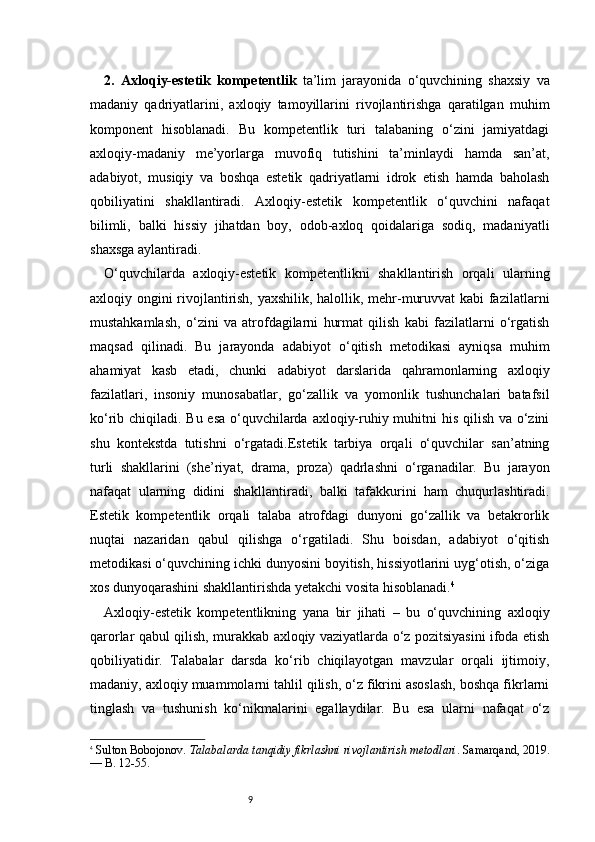 92.   Axloqiy-estetik   kompetentlik   ta’lim   jarayonida   o‘quvchining   shaxsiy   va
madaniy   qadriyatlarini,   axloqiy   tamoyillarini   rivojlantirishga   qaratilgan   muhim
komponent   hisoblanadi.   Bu   kompetentlik   turi   talabaning   o‘zini   jamiyatdagi
axloqiy-madaniy   me’yorlarga   muvofiq   tutishini   ta’minlaydi   hamda   san’at,
adabiyot,   musiqiy   va   boshqa   estetik   qadriyatlarni   idrok   etish   hamda   baholash
qobiliyatini   shakllantiradi.   Axloqiy-estetik   kompetentlik   o‘quvchini   nafaqat
bilimli,   balki   hissiy   jihatdan   boy,   odob-axloq   qoidalariga   sodiq,   madaniyatli
shaxsga aylantiradi.
O‘quvchilarda   axloqiy-estetik   kompetentlikni   shakllantirish   orqali   ularning
axloqiy ongini rivojlantirish, yaxshilik, halollik, mehr-muruvvat  kabi fazilatlarni
mustahkamlash,   o‘zini   va   atrofdagilarni   hurmat   qilish   kabi   fazilatlarni   o‘rgatish
maqsad   qilinadi.   Bu   jarayonda   adabiyot   o‘qitish   metodikasi   ayniqsa   muhim
ahamiyat   kasb   etadi,   chunki   adabiyot   darslarida   qahramonlarning   axloqiy
fazilatlari,   insoniy   munosabatlar,   go‘zallik   va   yomonlik   tushunchalari   batafsil
ko‘rib chiqiladi. Bu esa  o‘quvchilarda axloqiy-ruhiy muhitni  his qilish va o‘zini
shu   kontekstda   tutishni   o‘rgatadi.Estetik   tarbiya   orqali   o‘quvchilar   san’atning
turli   shakllarini   (she’riyat,   drama,   proza)   qadrlashni   o‘rganadilar.   Bu   jarayon
nafaqat   ularning   didini   shakllantiradi,   balki   tafakkurini   ham   chuqurlashtiradi.
Estetik   kompetentlik   orqali   talaba   atrofdagi   dunyoni   go‘zallik   va   betakrorlik
nuqtai   nazaridan   qabul   qilishga   o‘rgatiladi.   Shu   boisdan,   adabiyot   o‘qitish
metodikasi o‘quvchining ichki dunyosini boyitish, hissiyotlarini uyg‘otish, o‘ziga
xos dunyoqarashini shakllantirishda yetakchi vosita hisoblanadi. 4
Axloqiy-estetik   kompetentlikning   yana   bir   jihati   –   bu   o‘quvchining   axloqiy
qarorlar qabul qilish, murakkab axloqiy vaziyatlarda o‘z pozitsiyasini ifoda etish
qobiliyatidir.   Talabalar   darsda   ko‘rib   chiqilayotgan   mavzular   orqali   ijtimoiy,
madaniy, axloqiy muammolarni tahlil qilish, o‘z fikrini asoslash, boshqa fikrlarni
tinglash   va   tushunish   ko‘nikmalarini   egallaydilar.   Bu   esa   ularni   nafaqat   o‘z
4
  Sulton Bobojonov.  Talabalarda tanqidiy fikrlashni rivojlantirish metodlari . Samarqand, 2019.
— B. 12-55. 