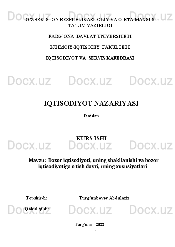 O’ZBEKISTON RESPUBLIKASI  OLIY VA O’RTA MAXSUS
TA’LIM VAZIRLIGI 
 
FARG`ONA  DAVLAT UNIVERSITETI 
 
IJTIMOIY-IQTISODIY  FAKULTETI 
 
IQTISODIYOT VA  SERVIS KAFEDRASI 
 
 
 
 
 
 
IQTISODIYOT NAZARIYASI 
 
fanidan 
 
 
 
KURS ISHI 
 
 
 
Mavzu:  Bozor iqtisodiyoti, uning shakllanishi va bozor 
iqtisodiyotiga o`tish davri, uning xususiyatlari  
 
 
 
 
 
 Topshirdi:                           Turg’unboyev Abdulaziz
Qabul qildi:
                               
                                                 Farg`ona – 2022   
1 