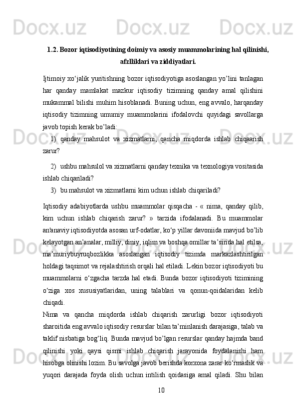 1.2. Bozor iqtisodiyotining doimiy va asosiy muammolarining hal qilinishi,
afzlliklari va ziddiyatlari. 
Ijtimoiy xo‘jalik yuritishning bozor iqtisodiyotiga asoslangan yo’lini tanlagan
har   qanday   mamlakat   mazkur   iqtisodiy   tizimning   qanday   amal   qilishini
mukammal bilishi muhim hisoblanadi. Buning uchun, eng avvalo, harqanday
iqtisodiy   tizimning   umumiy   muammolarini   ifodalovchi   quyidagi   savollarga
javob topish kerak bo’ladi: 
1) qanday   mahsulot   va   xizmatlarni,   qancha   miqdorda   ishlab   chiqaarish
zarur? 
2) ushbu mahsulol va xizmatlarni qanday texnika va texnologiya vositasida
ishlab chiqariladi? 
3) bu mahsulot va xizmatlarni kim uchun ishlab chiqariladi? 
Iqtisodiy   adabiyotlarda   ushbu   muammolar   qisqacha   -   «   nima,   qanday   qilib,
kim   uchun   ishlab   chiqarish   zarur?   »   tarzida   ifodalanadi.   Bu   muammolar
an'anaviy iqtisodiyotda asosan urf-odatlar, ko‘p yillar davoniida mavjud bo’lib
kelayotgan an’analar, milliy, diniy, iqlim va boshqa omillar ta’sirida hal etilsa,
ma’muriybuyruqbozlikka   asoslangan   iqtisodiy   tizimda   markazlashtirilgan
holdagi taqsimot va rejalashtirish orqali hal etiladi. Lekin bozor iqtisodiyoti bu
muammolarni   o‘zgacha   tarzda   hal   etadi.   Bunda   bozor   iqtisodiyoti   tizimining
o‘ziga   xos   xususiyatlaridan,   uning   talablari   va   qonun-qoidalaridan   kelib
chiqadi. 
Nima   va   qancha   miqdorda   ishlab   chiqarish   zarurligi   bozor   iqtisodiyoti
sharoitida eng avvalo iqtisodiy resurslar bilan ta’minlanish darajasiga, talab va
taklif nisbatiga bog‘liq. Bunda mavjud bo’lgan resurslar qanday hajmda band
qilinishi   yoki   qaysi   qismi   ishlab   chiqarish   jarayonida   foydalanishi   ham
hisobga olinishi lozim. Bu savolga javob berishda korxona zarar ko‘rmaslik va
yuqori   darajada   foyda   olish   uchun   intilish   qoidasiga   amal   qiladi.   Shu   bilan
10 