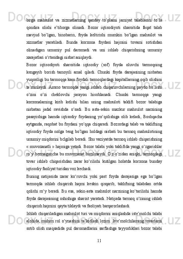 birga   mahsulot   va   xizmatlarning   qanday   to‘plami   jamiyat   talablarini   to‘la
qondira   olishi   e’tiborga   olinadi.   Bozor   iqtisodiyoti   sharoitida   faqat   talab
mavjud   bo‘lgan,   binobarin,   foyda   keltirishi   mumkin   bo‘lgan   mahsulot   va
xizmatlar   yaratiladi.   Bunda   korxona   foydasi   hajmini   tovami   sotishdan
olinadigan   umumiy   pul   daromadi   va   uni   ishlab   chiqarishning   umumiy
xarajatlari o‘rtasidagi nisbat aniqlaydi. 
Bozor   iqtisodiyoti   sharoitida   iqtisodiy   (sof)   foyda   oluvchi   tarmoqning
kengayib   borish   tamoyili   amal   qiladi.   Chunki   foyda   darajasining   nisbatan
yuqoriligi bu tarmoqqa kam foydali tarmoqlardagi kapitallarning oqib olishini
ta’minlaydi.  Ammo  tarmoqda  yangi  ishlab   chiqaruvchilarning  paydo  bo’lishi
o‘zini   o‘zi   cheklovchi   jarayon   hisoblanadi.   Chunki   tarmoqqa   yangi
korxonalaming   kirib   kelishi   bilan   uning   mahsuloti   taklifi   bozor   talabiga
nisbatan   jadal   ravishda   o‘sadi.   Bu   asta-sekin   mazkur   mahsulot   narxining
pasayishiga   hamda   iqtisodiy   foydaning   yo‘qolishiga   olib   keladi,   Boshqacha
aytganda, raqobat bu foydani yo‘qqa chiqaradi. Bozordagi talab va taklifning
iqtisodiy   foyda   nolga   teng   bo’lgan   holdagi   nisbati   bu   tarmoq   mahsulotining
umumiy miqdorini bclgilab beradi. Shu vaziyatda tarmoq ishlab chiqarishning
« muvozanatli » hajmiga yetadi. Bozor talabi yoki taklifida yangi o‘zgarishlar
ro‘y bermaguncha bu muvozanat buzilmaydi. O ’
z-o’zidan aniqki, tarmoqdagi
tovar   ishlab   chiqarishdan   zarar   ko‘rilishi   kutilgan   holatda   korxona   bunday
iqtisodiy faoliyat turidan voz kechadi. 
Buning   natijasida   zarar   ko‘ruvchi   yoki   past   foyda   darajasiga   ega   bo’lgan
tarmoqda   ishlab   chiqarish   hajmi   keskin   qisqarib,   taklifning   talabdan   ortda
qolishi   ro‘y beradi.  Bu esa,   sekin-asta  mahsulot  narxining ko‘tarilishi  hamda
foyda darajasining oshishiga sharoit yaratadi. Natijada tarmoq o‘zining ishlab
chiqarish hajmini qayta tiklaydi va faoliyati barqarorlashadi. 
Ishlab chiqariladigan mahsulot turi va miqdorini aniqlashda iste’molchi talabi
alohida,   muhim   rol   o‘ynashini   ta’kidlash   lozim.   Iste’molchilaming   tovarlami
sotib   olish   maqsadida   pul   daromadlarini   sarflashga   tayyorliklari   bozor   talabi
11 