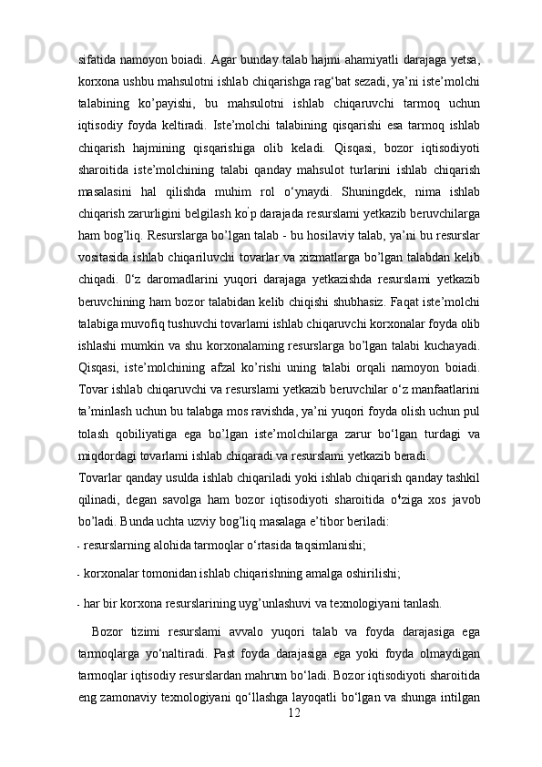 sifatida namoyon boiadi. Agar bunday talab hajmi  ahamiyatli  darajaga yetsa,
korxona ushbu mahsulotni ishlab chiqarishga rag‘bat sezadi, ya’ni iste’molchi
talabining   ko’payishi,   bu   mahsulotni   ishlab   chiqaruvchi   tarmoq   uchun
iqtisodiy   foyda   keltiradi.   Iste’molchi   talabining   qisqarishi   esa   tarmoq   ishlab
chiqarish   hajmining   qisqarishiga   olib   keladi.   Qisqasi,   bozor   iqtisodiyoti
sharoitida   iste’molchining   talabi   qanday   mahsulot   turlarini   ishlab   chiqarish
masalasini   hal   qilishda   muhim   rol   o‘ynaydi.   Shuningdek,   nima   ishlab
chiqarish zarurligini belgilash ko ’
p darajada resurslami yetkazib beruvchilarga
ham bog’liq. Resurslarga bo’lgan talab - bu hosilaviy talab, ya’ni bu resurslar
vositasida ishlab chiqariluvchi tovarlar va xizmatlarga bo’lgan talabdan kelib
chiqadi.   0‘z   daromadlarini   yuqori   darajaga   yetkazishda   resurslami   yetkazib
beruvchining ham bozor talabidan kelib chiqishi shubhasiz. Faqat iste’molchi
talabiga muvofiq tushuvchi tovarlami ishlab chiqaruvchi korxonalar foyda olib
ishlashi  mumkin va shu korxonalaming resurslarga bo’lgan talabi  kuchayadi.
Qisqasi,   iste’molchining   afzal   ko’rishi   uning   talabi   orqali   namoyon   boiadi.
Tovar ishlab chiqaruvchi va resurslami yetkazib beruvchilar o‘z manfaatlarini
ta’minlash uchun bu talabga mos ravishda, ya’ni yuqori foyda olish uchun pul
tolash   qobiliyatiga   ega   bo’lgan   iste’molchilarga   zarur   bo‘lgan   turdagi   va
miqdordagi tovarlami ishlab chiqaradi va resurslami yetkazib beradi. 
Tovarlar qanday usulda ishlab chiqariladi yoki ishlab chiqarish qanday tashkil
qilinadi,   degan   savolga   ham   bozor   iqtisodiyoti   sharoitida   o 4
ziga   xos   javob
bo’ladi.  Bunda uchta uzviy bog’liq masalaga e’tibor beriladi: 
- resurslarning alohida tarmoqlar o‘rtasida taqsimlanishi; 
- korxonalar tomonidan ishlab chiqarishning amalga oshirilishi; 
- har bir korxona resurslarining uyg’unlashuvi va texnologiyani tanlash. 
Bozor   tizimi   resurslami   avvalo   yuqori   talab   va   foyda   darajasiga   ega
tarmoqlarga   yo‘naltiradi.   Past   foyda   darajasiga   ega   yoki   foyda   olmaydigan
tarmoqlar iqtisodiy resurslardan mahrum bo‘ladi. Bozor iqtisodiyoti sharoitida
eng zamonaviy texnologiyani qo‘llashga layoqatli bo‘lgan va shunga intilgan
12 
