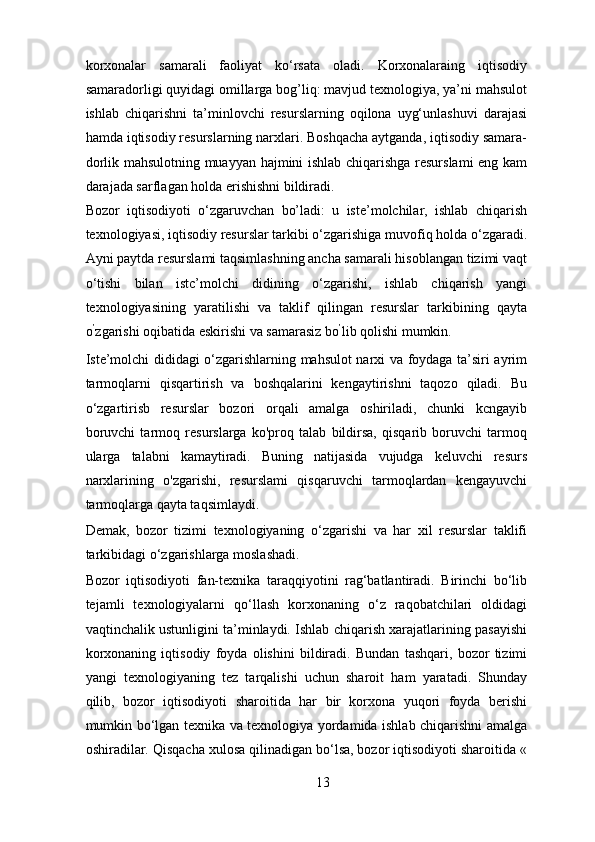 korxonalar   samarali   faoliyat   ko‘rsata   oladi.   Korxonalaraing   iqtisodiy
samaradorligi quyidagi omillarga bog’liq: mavjud texnologiya, ya’ni mahsulot
ishlab   chiqarishni   ta’minlovchi   resurslarning   oqilona   uyg‘unlashuvi   darajasi
hamda iqtisodiy resurslarning narxlari. Boshqacha aytganda, iqtisodiy samara-
dorlik mahsulotning muayyan hajmini ishlab chiqarishga resurslami  eng kam
darajada sarflagan holda erishishni bildiradi. 
Bozor   iqtisodiyoti   o‘zgaruvchan   bo’ladi:   u   iste’molchilar,   ishlab   chiqarish
texnologiyasi, iqtisodiy resurslar tarkibi o‘zgarishiga muvofiq holda o‘zgaradi.
Ayni paytda resurslami taqsimlashning ancha samarali hisoblangan tizimi vaqt
o‘tishi   bilan   istc’molchi   didining   o‘zgarishi,   ishlab   chiqarish   yangi
texnologiyasining   yaratilishi   va   taklif   qilingan   resurslar   tarkibining   qayta
o ’
zgarishi oqibatida eskirishi va samarasiz bo ’
lib qolishi mumkin. 
Iste’molchi dididagi o‘zgarishlarning mahsulot narxi va foydaga ta’siri ayrim
tarmoqlarni   qisqartirish   va   boshqalarini   kengaytirishni   taqozo   qiladi.   Bu
o‘zgartirisb   resurslar   bozori   orqali   amalga   oshiriladi,   chunki   kcngayib
boruvchi   tarmoq   resurslarga   ko'proq   talab   bildirsa,   qisqarib   boruvchi   tarmoq
ularga   talabni   kamaytiradi.   Buning   natijasida   vujudga   keluvchi   resurs
narxlarining   o'zgarishi,   resurslami   qisqaruvchi   tarmoqlardan   kengayuvchi
tarmoqlarga qayta taqsimlaydi. 
Demak,   bozor   tizimi   texnologiyaning   o‘zgarishi   va   har   xil   resurslar   taklifi
tarkibidagi o‘zgarishlarga moslashadi. 
Bozor   iqtisodiyoti   fan-texnika   taraqqiyotini   rag‘batlantiradi.   Birinchi   bo‘lib
tejamli   texnologiyalarni   qo‘llash   korxonaning   o‘z   raqobatchilari   oldidagi
vaqtinchalik ustunligini ta’minlaydi. Ishlab chiqarish xarajatlarining pasayishi
korxonaning   iqtisodiy   foyda   olishini   bildiradi.   Bundan   tashqari,   bozor   tizimi
yangi   texnologiyaning   tez   tarqalishi   uchun   sharoit   ham   yaratadi.   Shunday
qilib,   bozor   iqtisodiyoti   sharoitida   har   bir   korxona   yuqori   foyda   berishi
mumkin bo‘lgan texnika va texnologiya yordamida ishlab chiqarishni amalga
oshiradilar. Qisqacha xulosa qilinadigan bo‘lsa, bozor iqtisodiyoti sharoitida «
13 