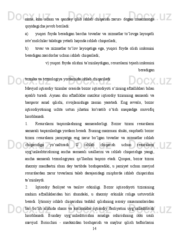 nima,   kim   uchun   va   qanday   qilib   ishlab   chiqarish   zarur»   degan   muammoga
quyidagicha javob beriladi: 
a) yuqori   foyda   beradigan   barcha   tovarlar   va   xizmatlar   to‘lovga   layoqatli
iste’molchilar talabiga yetarli hajmda ishlab chiqariladi; 
b) tovar   va   xizmatlar   to‘lov   layoqatiga   ega,   yuqori   foyda   olish   imkonini
beradigan xaridorlar uchun ishlab chiqariladi; 
    v) yuqori foyda olishni ta’minlaydigan, resurslami tejash imkonini
beradigan 
texnika va texnologiya yordamida ishlab chiqariladi.  
Mavjud iqtisodiy tizimlar orasida bozor iqtisodiyoti o‘zining afzalliklari bilan
ajralib   turadi.   Aynan   shu   afzalliklar   mazkur   iqtisodiy   tizimning   samarali   va
barqaror   amal   qilishi,   rivojlanishiga   zamin   yaratadi.   Eng   avvalo,   bozor
iqtisodiyotining   uchta   ustun   jihatini   ko'rsatib   o‘tish   maqsadga   muvofiq
hisoblanadi. 
1. Resurslami   taqsimlashning   samaradorligi.   Bozor   tizimi   resurslami
samarali taqsimlashga yordam beradi. Buning mazmuni shuki, raqobatli bozor
tizimi   resurslami   jamiyatga   eng   zarur   bo‘lgan   tovarlar   va   xizmatlar   ishlab
chiqarishga   yo‘naltiradi.   U   ishlab   chiqarish   uchun   resurslami
uyg‘unlashtirislining   ancha   samarali   usullarini   va   ishlab   chiqarishga   yangi,
ancha   samarali   texnologiyani   qo‘llashni   taqozo   etadi.   Qisqasi,   bozor   tizimi
shaxsiy   manfaatni   shun   day   tartibda   boshqaradiki,   u   jamiyat   uchun   mavjud
resurslardan   zarur   tovarlami   talab   darajasidagi   miqdorda   ishlab   chiqarishni
ta’minlaydi. 
2. Iqtisodiy   faoliyat   va   tanlov   erkinligi.   Bozor   iqtisodiyoti   tizimining
muhim   afzalliklaridan   biri   shundaki,   u   shaxsiy   erkinlik   roliga   ustuvorlik
beradi.   Ijtimoiy   ishlab   chiqarishni   tashkil   qilishning   asosiy   muammolaridan
biri   bo‘lib   alohida   shaxs   va   korxonalar   iqtisodiy   faoliyatini   uyg‘unlashtirish
hisoblanadi.   Bunday   uyg‘unlashtirishni   amalga   oshirishning   ikki   usuli
mavjud.   Birinchisi   -   markazdan   boshqarish   va   majbur   qilish   tadbirlarini
14 