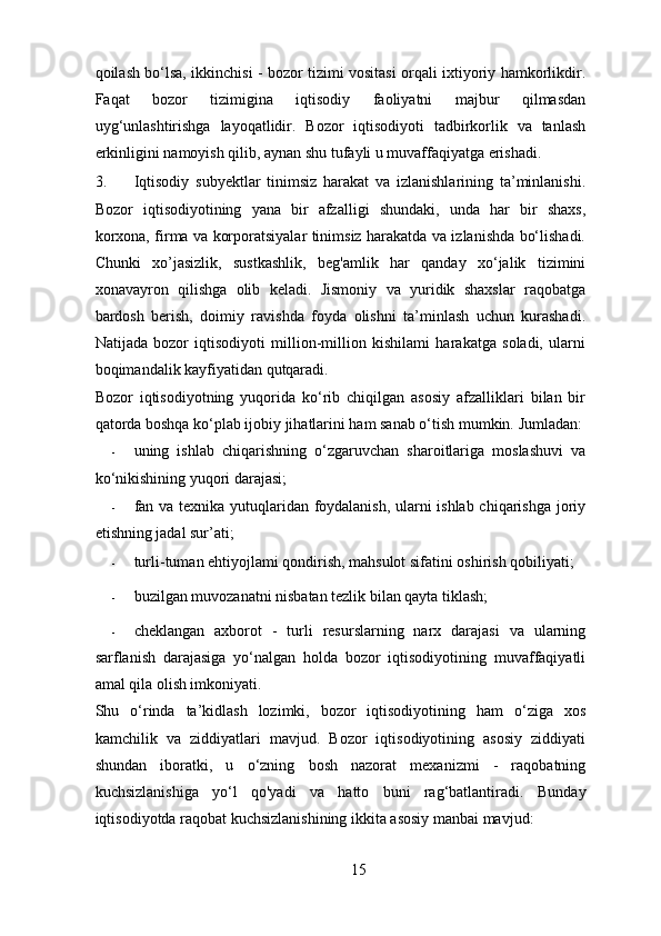 qoilash bo‘lsa, ikkinchisi - bozor tizimi vositasi orqali ixtiyoriy hamkorlikdir.
Faqat   bozor   tizimigina   iqtisodiy   faoliyatni   majbur   qilmasdan
uyg‘unlashtirishga   layoqatlidir.   Bozor   iqtisodiyoti   tadbirkorlik   va   tanlash
erkinligini namoyish qilib, aynan shu tufayli u muvaffaqiyatga erishadi. 
3. Iqtisodiy   subyektlar   tinimsiz   harakat   va   izlanishlarining   ta’minlanishi.
Bozor   iqtisodiyotining   yana   bir   afzalligi   shundaki,   unda   har   bir   shaxs,
korxona, firma va korporatsiyalar tinimsiz harakatda va izlanishda bo‘lishadi.
Chunki   xo’jasizlik,   sustkashlik,   beg'amlik   har   qanday   xo‘jalik   tizimini
xonavayron   qilishga   olib   keladi.   Jismoniy   va   yuridik   shaxslar   raqobatga
bardosh   berish,   doimiy   ravishda   foyda   olishni   ta’minlash   uchun   kurashadi.
Natijada   bozor   iqtisodiyoti   million-million   kishilami   harakatga   soladi,   ularni
boqimandalik kayfiyatidan qutqaradi. 
Bozor   iqtisodiyotning   yuqorida   ko‘rib   chiqilgan   asosiy   afzalliklari   bilan   bir
qatorda boshqa ko‘plab ijobiy jihatlarini ham sanab o‘tish mumkin.  Jumladan:
- uning   ishlab   chiqarishning   o‘zgaruvchan   sharoitlariga   moslashuvi   va
ko‘nikishining yuqori darajasi; 
- fan va texnika yutuqlaridan foydalanish, ularni ishlab chiqarishga joriy
etishning jadal sur’ati; 
- turli-tuman ehtiyojlami qondirish, mahsulot sifatini oshirish qobiliyati; 
- buzilgan muvozanatni nisbatan tezlik bilan qayta tiklash; 
- cheklangan   axborot   -   turli   resurslarning   narx   darajasi   va   ularning
sarflanish   darajasiga   yo‘nalgan   holda   bozor   iqtisodiyotining   muvaffaqiyatli
amal qila olish imkoniyati. 
Shu   o‘rinda   ta’kidlash   lozimki,   bozor   iqtisodiyotining   ham   o‘ziga   xos
kamchilik   va   ziddiyatlari   mavjud.   Bozor   iqtisodiyotining   asosiy   ziddiyati
shundan   iboratki,   u   o‘zning   bosh   nazorat   mexanizmi   -   raqobatning
kuchsizlanishiga   yo‘l   qo'yadi   va   hatto   buni   rag‘batlantiradi.   Bunday
iqtisodiyotda raqobat kuchsizlanishining ikkita asosiy manbai mavjud: 
15 
