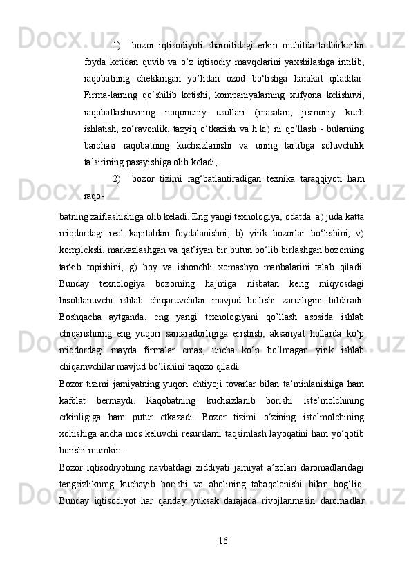 1) bozor   iqtisodiyoti   sharoitidagi   erkin   muhitda   tadbirkorlar
foyda   ketidan   quvib   va   o‘z   iqtisodiy   mavqelarini   yaxshilashga   intilib,
raqobatning   cheklangan   yo’lidan   ozod   bo‘lishga   harakat   qiladilar.
Firma-larning   qo‘shilib   ketishi,   kompaniyalaming   xufyona   kelishuvi,
raqobatlashuvning   noqonuniy   usullari   (masalan,   jismoniy   kuch
ishlatish,   zo‘ravonlik,   tazyiq   o‘tkazish   va   h.k.)   ni   qo‘llash   -   bularning
barchasi   raqobatning   kuchsizlanishi   va   uning   tartibga   soluvchilik
ta’sirining pasayishiga olib keladi; 
2) bozor   tizimi   rag‘batlantiradigan   texnika   taraqqiyoti   ham
raqo-
batning zaiflashishiga olib keladi. Eng yangi texnologiya, odatda: a) juda katta
miqdordagi   real   kapitaldan   foydalanishni;   b)   yirik   bozorlar   bo‘lishini;   v)
kompleksli, markazlashgan va qat’iyan bir butun bo‘lib birlashgan bozorning
tarkib   topishini;   g)   boy   va   ishonchli   xomashyo   manbalarini   talab   qiladi.
Bunday   texnologiya   bozorning   hajmiga   nisbatan   keng   miqyosdagi
hisoblanuvchi   ishlab   chiqaruvchilar   mavjud   bo'lishi   zarurligini   bildiradi.
Boshqacha   aytganda,   eng   yangi   texnologiyani   qo’llash   asosida   ishlab
chiqarishning   eng   yuqori   samaradorligiga   erishish,   aksariyat   hollarda   ko‘p
miqdordagi   mayda   firmalar   emas,   uncha   ko‘p   bo‘lmagan   yirik   ishlab
chiqamvchilar mavjud bo’lishini taqozo qiladi. 
Bozor   tizimi   jamiyatning   yuqori   ehtiyoji   tovarlar   bilan   ta’minlanishiga   ham
kafolat   bermaydi.   Raqobatning   kuchsizlanib   borishi   iste’molchining
erkinligiga   ham   putur   etkazadi.   Bozor   tizimi   o‘zining   iste’molchining
xohishiga ancha mos keluvchi resurslami  taqsimlash layoqatini ham yo‘qotib
borishi mumkin. 
Bozor   iqtisodiyotning   navbatdagi   ziddiyati   jamiyat   a’zolari   daromadlaridagi
tengsizliknmg   kuchayib   borishi   va   aholining   tabaqalanishi   bilan   bog‘liq.
Bunday   iqtisodiyot   har   qanday   yuksak   darajada   rivojlanmasin   daromadlar
16 