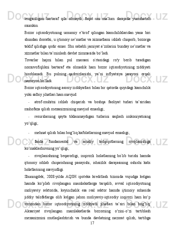 tengsizligini   bartaraf   qila   olmaydi,   faqat   uni   ma’lum   darajada   yumshatish
mumkin. 
Bozor   iqtisodiyotining   umumiy   e’tirof   qilingan   kamchiliklaridan   yana   biri
shundan iboratki, u ijtimoiy ne’matlar va xizmatlami ishlab chiqarib, bozorga
taklif qilishga qodir emas. Shu sababli jamiyat a’zolarini bunday ne’matlar va
xizmatlar bilan ta’minlash davlat zimmasida bo‘Iadi. 
Tovarlar   hajmi   bilan   pul   massasi   o ’
rtasidagi   ro'y   berib   turadigan
nomuvofiqlikni   bartaraf   eta   olmaslik   ham   bozor   iqtisodiyotining   ziddiyati
hisoblanadi.   Bu   pulning   qadrsizlanishi,   ya’ni   inflyatsiya   jarayoni   orqali
namoyon bo’ladi. 
Bozor iqtisodiyotining asosiy ziddiyatlari bilan bir qatorda quyidagi kamchilik
yoki salbiy jihatlari ham mavjud: 
- atrof-muhitni   ishlab   chiqarish   va   boshqa   faoliyat   turlari   ta’siridan
muhofaza qilish mexanizmining mavjud emasligi; 
- resurslarning   qayta   tiklanmaydigan   turlarini   saqlash   imkoniyatining
yo‘qligi; 
- mehnat qilish bilan bog‘liq kafolatlarning mavjud emasligi; 
- fanda   fundamental   va   amaliy   tadqiqotlarning   rivojlanishiga
ko‘maklashuvning yo‘qligi; 
- rivojlanishning   beqarorligi,   inqirozli   holatlaming   bo ’
lib   turishi   hamda
ijtimoiy   ishlab   chiqarishning   pasayishi,   ishsizlik   darajasining   oshishi   kabi
holatlarining mavjudligi. 
Shuningdek,   2008-yilda   AQSH   ipoteka   kreditlash   tizimida   vujudga   kelgan
hamda   ko‘pIab   rivojlangan   mamlakatlarga   tarqalib,   avval   iqtisodiyotning
moliyaviy   sektorida,   keyinchalik   esa   real   sektor   hamda   ijtimoiy   sohasida
jiddiy   talofatlarga   olib   kelgan   jahon   moliyaviy-iqtisodiy   inqirozi   ham   ko‘p
tomondan   bozor   iqtisodiyotining   ziddiyatli   jihatlari   ta’siri   bilan   bog’liq.
Aksariyat   rivojlangan   mamlakatlarda   bozorning   o‘zini-o‘zi   tartiblash
mexanizmini   mutlaqlashtirish   va   bunda   davlatning   nazorat   qilish,   tartibga
17 