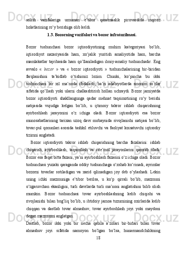 solish   vazifalariga   umuman   e’tibor   qaratmaslik   pirovardida   inqiroz
holatlarining ro‘y berishiga olib keldi.
1.3. Bozorning vazifalari va bozor infratuzilmasi.   
Bozor   tushunchasi   bozor   iqtisodiyotining   muhim   kategoriyasi   bo‘lib,
iqtisodiyot   nazariyasida   ham,   xo‘jalik   yuritish   amaliyotida   ham,   barcha
mamlakatlar   tajribasida   ham   qo’llaniladigan   ilmiy-amaliy   tushunchadir.   Eng
avvalo   «   bozor   »   va   «   bozor   iqtisodiyoti   »   tushunchalarining   bir-biridan
farqlanishini   ta’kidlab   o‘tishimiz   lozim.   Chunki,   ko‘pincha   bu   ikki
tushunchani   bir   xil   ma’noda   ifodalasb,   ba’zi   adabiyotlarda   sinonim   so ’
zlar
sifatida   qo’llash   yoki   ularni   chalkashtirish   hollan   uchraydi.   Bozor   jamiyatda
bozor   iqtisodiyoti   shakllangunga   qadar   mehnat   taqsimotining   ro‘y   berishi
natijasida   vujudga   kelgan   bo’lib,   u   ijtimoiy   takror   ishlab   chiqarishning
ayirboshlash   jarayonini   o‘z   ichiga   oladi.   Bozor   iqtisodiyoti   esa   bozor
munosabatlarining   tarixan   uzoq   davr   mobaynida   rivojlanishi   natijasi   bo’lib,
tovar-pul   qonunlari   asosida   tashkil  etiluvchi  va  faoliyat  koisatuvchi   iqtisodiy
tizimni anglatadi. 
Bozor   iqtisodiyoti   takror   ishlab   chiqarishning   barcha   fazalarini:   ishlab
chiqarish,   ayirboshlash,   taqsimlash   va   iste’mol   jarayonlarini   qamrab   oladi.
Bozor esa faqat bitta fazani, ya’ni ayirboshlash fazasini o‘z ichiga oladi. Bozor
tushunchasi yuzaki qaraganda oddiy tushunchaga o‘xshab ko‘rinadi, ayrimlar
bozorni   tovarlar   sotiladigan   va   xarid   qilinadigan   joy   deb   o‘ylashadi.   Lekin
uning   ichki   mazmuniga   e’tibor   berilsa,   u   ko‘p   qirrali   bo’lib,   mazmuni
o‘zgaruvchan   ekanligini,   turli   davrlarda   turli   ma’noni   anglatishini   bilib   olish
mumkin.   Bozor   tushunchasi   tovar   ayirboshlashning   kelib   chiqishi   va
rivojlanishi bilan bog’liq bo’lib, u ibtidoiy jamoa tuzumining oxirlarida kelib
chiqqan   va   dastlab   tovar   almashuv,   tovar   ayirboshlash   joyi   yoki   maydoni
degan mazmunni anglatgan. 
Dastlab,   bozor   ikki   yoki   bir   necha   qabila   a’zolari   bir-birlari   bilan   tovar
almashuv   joyi   sifatida   namoyon   bo’lgan   bo’lsa,   hunarmandchilikning
18 