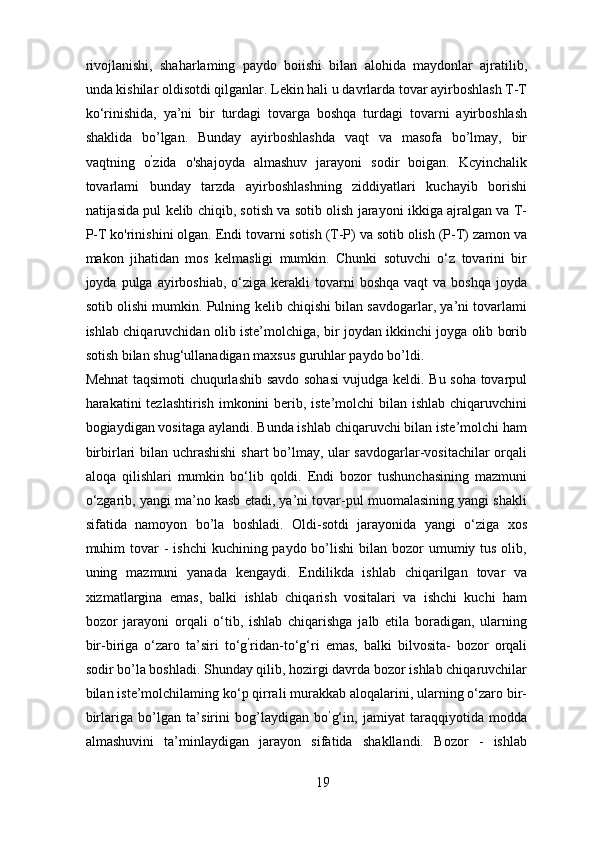 rivojlanishi,   shaharlaming   paydo   boiishi   bilan   alohida   maydonlar   ajratilib,
unda kishilar oldisotdi qilganlar. Lekin hali u davrlarda tovar ayirboshlash T-T
ko‘rinishida,   ya’ni   bir   turdagi   tovarga   boshqa   turdagi   tovarni   ayirboshlash
shaklida   bo’lgan.   Bunday   ayirboshlashda   vaqt   va   masofa   bo’lmay,   bir
vaqtning   o ’
zida   o'shajoyda   almashuv   jarayoni   sodir   boigan.   Kcyinchalik
tovarlami   bunday   tarzda   ayirboshlashning   ziddiyatlari   kuchayib   borishi
natijasida pul kelib chiqib, sotish va sotib olish jarayoni ikkiga ajralgan va T-
P-T ko'rinishini olgan. Endi tovarni sotish (T-P) va sotib olish (P-T) zamon va
makon   jihatidan   mos   kelmasligi   mumkin.   Chunki   sotuvchi   o‘z   tovarini   bir
joyda pulga  ayirboshiab,  o‘ziga  kerakli  tovarni  boshqa   vaqt  va  boshqa  joyda
sotib olishi mumkin. Pulning kelib chiqishi bilan savdogarlar, ya’ni tovarlami
ishlab chiqaruvchidan olib iste’molchiga, bir joydan ikkinchi joyga olib borib
sotish bilan shug‘ullanadigan maxsus guruhlar paydo bo’ldi. 
Mehnat taqsimoti chuqurlashib savdo sohasi vujudga keldi. Bu soha tovarpul
harakatini tezlashtirish imkonini berib, iste’molchi bilan ishlab chiqaruvchini
bogiaydigan vositaga aylandi. Bunda ishlab chiqaruvchi bilan iste’molchi ham
birbirlari bilan uchrashishi  shart bo’lmay, ular savdogarlar-vositachilar orqali
aloqa   qilishlari   mumkin   bo‘lib   qoldi.   Endi   bozor   tushunchasining   mazmuni
o‘zgarib, yangi ma’no kasb etadi, ya’ni tovar-pul muomalasining yangi shakli
sifatida   namoyon   bo’la   boshladi.   Oldi-sotdi   jarayonida   yangi   o‘ziga   xos
muhim  tovar  -  ishchi  kuchining paydo bo’lishi  bilan bozor  umumiy tus olib,
uning   mazmuni   yanada   kengaydi.   Endilikda   ishlab   chiqarilgan   tovar   va
xizmatlargina   emas,   balki   ishlab   chiqarish   vositalari   va   ishchi   kuchi   ham
bozor   jarayoni   orqali   o‘tib,   ishlab   chiqarishga   jalb   etila   boradigan,   ularning
bir-biriga   o‘zaro   ta’siri   to‘g ’
ridan-to‘g‘ri   emas,   balki   bilvosita-   bozor   orqali
sodir bo’la boshladi. Shunday qilib, hozirgi davrda bozor ishlab chiqaruvchilar
bilan iste’molchilaming ko‘p qirrali murakkab aloqalarini, ularning o‘zaro bir-
birlariga   bo’lgan   ta’sirini   bog’laydigan   bo ’
g‘in,   jamiyat   taraqqiyotida   modda
almashuvini   ta’minlaydigan   jarayon   sifatida   shakllandi.   Bozor   -   ishlab
19 