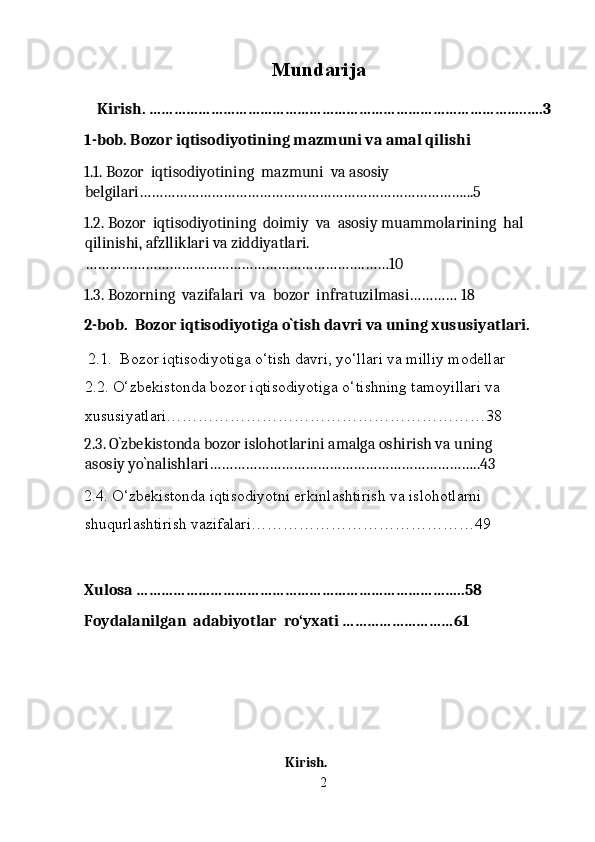 Mundarija
  
    Kirish. ………………………………………………………………………………..….3
1-bob. Bozor iqtisodiyotining mazmuni va amal qilishi 
1.1. Bozor  iqtisodiyotining  mazmuni  va asosiy 
belgilari………………………………………………………………………...5 
1.2. Bozor  iqtisodiyotining  doimiy  va  asosiy muammolarining  hal 
qilinishi, afzlliklari va ziddiyatlari.
…………………………………………………………….……10 
1.3. Bozorning  vazifalari  va  bozor  infratuzilmasi………… 18
2-bob.  Bozor iqtisodiyotiga o`tish davri va uning xususiyatlari. 
  2.1.  Bozor iqtisodiyotiga o‘tish davri, yo‘llari va milliy modellar 
2.2. O‘zbekistonda bozor iqtisodiyotiga o‘tishning tamoyillari va 
xususiyatlari……………………………………………………38
2.3. O`zbekistonda bozor islohotlarini amalga oshirish va uning 
asosiy yo`nalishlari…………………………………………………………..43  
2.4. O‘zbekistonda iqtisodiyotni erkinlashtirish va islohotlarni 
shuqurlashtirish vazifalari……………………………………49 
 
Xulosa ……………………………………………………………………..58
Foydalanilgan  adabiyotlar  ro‘yxati ………………………61
 
 
 
Kirish. 
2 